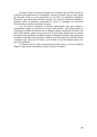  
	
  
80	
  
Es bueno contar con un buen abogado en el extranjero que esté bien versado en
la planificación patrimonial de su propiedad. Además de tenerlo todo en orden, puede
que descubra, como ya se ha mencionado en este libro, los muchísimos beneficios
financieros que usted podría disfrutar mientras viva, inclusive impuestos diferidos y
ganancias libres de impuestos, protección de activos, y estrategias de inversiones
diversificadas que podrían aumentar su riqueza.
Con los activos extranjeros, el ejecutor testamentario tiene que nombrar a
representantes legales en cada país en los que estén situados. Este trabajo puede ser
coordinado en nombre del ejecutor por su abogado offshore, haciéndolo así mucho más
fácil. Usted además contará con un gran nivel de privacidad, dejando que sus asuntos
personales estén atendidos por offshore, porque el abogado extranjero, aun cuando esté
vinculado al privilegio entre abogado y cliente no está autorizado en los Estados Unidos
o cualquiera que sea su país de origen, y por lo tanto no está directamente sujeto a las
leyes de su gobierno.
Es bastante fácil no dejar su patrimonio intestado como en el caso de Howard
Hughes, lo que resulta sorprendente, ya que construyó un imperio.
 