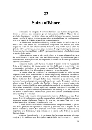  
	
  
81	
  
22
Suiza offshore
Suiza cuenta con una gama de servicios bancarios y de inversión excepcionales,
únicos y a menudo más ventajosos que en otros paraísos offshore. Algunos de los
productos financieros y servicios dignos de análisis incluyen las cuentas bancarias
suizas, gestión de cartera personal, rentas suizas, acumulación de oro con impuestos
diferidos, cuentas de depósito, y por último la compañía suiza.
Los muchísimos interesantes aspectos y beneficios tanto de Suiza como de la
banca suiza solo pueden ser adecuadamente compartidos con lectores que estén
dispuestos a leer un libro exclusivamente dedicado a este asunto. Por lo tanto, mi
próximo libro, secretos de la banca suiza: el manual de un propietario para crear una
fortuna en silencio, se publicará en 2007, y contendrá información sobre la banca suiza
y secretos de inversión.
La famosa cuenta bancaria suiza puede ofrecer al inversor offshore el acceso a
los muchísimos servicios de banca y de inversión en cualquier lugar del mundo, por lo
tanto ofrece un plus de protección, lo que permite vislumbrar las atractivas posibilidades
de Suiza y sus secretos.
Suiza es un paraíso del T-7 por su condición de paraíso fiscal con baja presión
fiscal y por cuestiones de banca, además su éxito habla por sí solo. Suiza y sus
profesionales e instituciones se han ganado su reputación de “bankers to the world”, por
eso un tercio de los activos del mundo se gestionan en este paraíso alpino.
Los bancos suizos son excelentes. Los motivos para que esto sea así incluyen su
larga historia en banca, su neutralidad, su estabilidad política y económica, y el abanico
de servicios financieros, algunos de los cuales van más allá de nuestro concepto de
banca tradicional. Estos incluyen dichas áreas financieras y de inversión, como
acciones, bonos, metales preciosos, mercado de divisas, cuentas de margen, contratos a
plazos, gestión de activos y mucho más. También es famosa por su secreto bancario, un
importante elemento histórico y porque es la piedra angular de los negocios, por lo que
ha atraído a incalculables clientes, algunos de los cuales están entre lo misterioso y lo
infame, desde la segunda mitad del siglo diecinueve. Incluso hoy en día, los clientes de
sus bancos se benefician de esta tradición, ya que suiza continua con la férrea defensa
de su secreto y de su práctica.
Pero, el sector bancario suizo abarca mucho mas que solo banca..., se trata de un
mundo de servicios financieros y productos que reflejan toda la comunidad inversora, y
claramente aborda toda la salud financiera del inversor y sus metas. Todo esto va más
allá de la magnitud y el alcance de su banquero local.
El sector bancario suizo no está limitado en cuanto a su planteamiento, ya que no
solo busca promover la captación de depósitos y préstamos que la mayoría de los
bancos se limitan a ofrecer. Los inversores individuales cuentan con un recurso muy
importante a su disposición, y este empieza con el simple hecho de tener una cuenta
bancaria Suiza.
La cuenta bancaria suiza es la puerta que abre la cámara acorazada suiza que
contiene la libertad financiera. Esta incluye todo lo dicho anteriormente en el capítulo
 