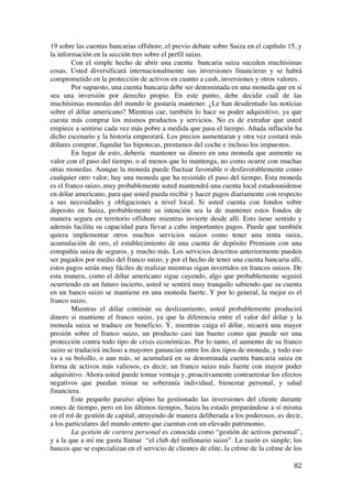  
	
  
82	
  
19 sobre las cuentas bancarias offshore, el previo debate sobre Suiza en el capítulo 15, y
la información en la sección tres sobre el perfil suizo.
Con el simple hecho de abrir una cuenta bancaria suiza suceden muchísimas
cosas. Usted diversificará internacionalmente sus inversiones financieras y se habrá
comprometido en la protección de activos en cuanto a cash, inversiones y otros valores.
Por supuesto, una cuenta bancaria debe ser denominada en una moneda que en si
sea una inversión por derecho propio. En este punto, debe decidir cuál de las
muchísimas monedas del mundo le gustaría mantener. ¿Le han desalentado las noticias
sobre el dólar americano? Mientras cae, también lo hace su poder adquisitivo, ya que
cuesta más comprar los mismos productos y servicios. No es de extrañar que usted
empiece a sentirse cada vez más pobre a medida que pasa el tiempo. Añada inflación ha
dicho escenario y la historia empeorará. Los precios aumentaran y otra vez costará más
dólares comprar, liquidar las hipotecas, prestamos del coche e incluso los impuestos.
En lugar de esto, debería mantener su dinero en una moneda que aumente su
valor con el paso del tiempo, o al menos que lo mantenga, no como ocurre con muchas
otras monedas. Aunque la moneda puede fluctuar favorable o desfavorablemente como
cualquier otro valor, hay una moneda que ha resistido el paso del tiempo. Esta moneda
es el franco suizo, muy probablemente usted mantendrá una cuenta local estadounidense
en dólar americano, para que usted pueda recibir y hacer pagos diariamente con respecto
a sus necesidades y obligaciones a nivel local. Si usted cuenta con fondos sobre
deposito en Suiza, probablemente su intención sea la de mantener estos fondos de
manera segura en territorio offshore mientras invierte desde allí. Esto tiene sentido y
además facilita su capacidad para llevar a cabo importantes pagos. Puede que también
quiera implementar otros muchos servicios suizos como tener una renta suiza,
acumulación de oro, el establecimiento de una cuenta de depósito Premium con una
compañía suiza de seguros, y mucho más. Los servicios descritos anteriormente pueden
ser pagados por medio del franco suizo, y por el hecho de tener una cuenta bancaria allí,
estos pagos serán muy fáciles de realizar mientras sigan invertidos en francos suizos. De
esta manera, como el dólar americano sigue cayendo, algo que probablemente seguirá
ocurriendo en un futuro incierto, usted se sentirá muy tranquilo sabiendo que su cuenta
en un banco suizo se mantiene en una moneda fuerte. Y por lo general, la mejor es el
franco suizo.
Mientras el dólar continúe su deslizamiento, usted probablemente producirá
dinero si mantiene el franco suizo, ya que la diferencia entre el valor del dólar y la
moneda suiza se traduce en beneficio. Y, mientras caiga el dólar, recaerá una mayor
presión sobre el franco suizo, un producto casi tan bueno como que puede ser una
protección contra todo tipo de crisis económicas. Por lo tanto, el aumento de su franco
suizo se traducirá incluso a mayores ganancias entre los dos tipos de moneda, y todo eso
va a su bolsillo, o aun más, se acumulará en su denominada cuenta bancaria suiza en
forma de activos más valiosos, es decir, un franco suizo más fuerte con mayor poder
adquisitivo. Ahora usted puede tomar ventaja y, proactivamente contrarrestar los efectos
negativos que puedan minar su soberanía individual, bienestar personal, y salud
financiera.
Este pequeño paraíso alpino ha gestionado las inversiones del cliente durante
eones de tiempo, pero en los últimos tiempos, Suiza ha estado preparándose a sí misma
en el rol de gestión de capital, atrayendo de manera deliberada a los poderosos, es decir,
a los particulares del mundo entero que cuentan con un elevado patrimonio.
La gestión de cartera personal es conocida como “gestión de activos personal”,
y a la que a mí me gusta llamar “el club del millonario suizo”. La razón es simple; los
bancos que se especializan en el servicio de clientes de elite, la crème de la crème de los
 