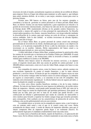  
	
  
83	
  
inversores de todo el mundo, normalmente requieren un mínimo de un millón de dólares
para empezar. Este es el lugar más idóneo para mantener su sello seguro y que trabajen
para usted, mientras disfruta de su retiro, o aun mejor, mientras avanza para crear su
próxima fortuna.
Existen unos 500 bancos en Suiza, pero uno de los mejores ejemplos a
considerar a la hora de gestionar su cartera personal es el banco privado, Bank Julius
Baer, en Zúrich. Cuenta con una buena reputación y gran experiencia en relación a la
gestión de inversiones internacionales, este banco ha sido uno de los más preeminentes
de Europa desde 1890, manteniendo oficinas en los grandes centros financieros. La
preservación y mejora del capital es el área principal de especialización. Su filosofía
conservadora garantiza a los clientes mayores beneficios y un riesgo reducido mediante
la diversificación de la cartera, para que incluya un cesto de divisas y estrategias de
activos múltiples. Solo la alta calidad, se reciben inversiones de elevada liquidez,
reducirá aun más el riesgo.
En el banco Julius Baer, su gestor personal de cartera creará una estrategia
personalizada de inversión de un cliente, diseñada para que se adecue a sus objetivos de
inversión, y es la persona responsable de llevar a cabo las decisiones en cuanto a las
inversiones en su nombre. Además, Dicho representativo del banco estará a su
disposición para iniciarle en otros servicios financieros.
A título individual, el banco Julius Baer, aceptará gestionar la autorización sobre
las cuentas de inversión que se iniciaron en los Estados Unidos por 1000,000$. Si usted
desea gestionar la cuenta, y dar instrucciones sobre la inversión al banco, la cantidad
mínima para establecer la cuenta es de 500,000$.
Muchos otros bancos suizos le ofrecerán los mismos servicios, y en algunos
casos, el requisito inicial para abrir una cuesta de gestión de cartera personal es de
200,000 dólares americanos, como en el caso de Anker Bank, aunque este banco es una
excepción.
Las compañías de seguros suizas, como los bancos suizos, además cuentan con
una excelente reputación en cuanto al mundo financiero, y por lo tanto ofrecen
productos y servicios únicos. El hecho de que las compañías de seguros suizas no sean
bancos, les da ciertas ventajas sobre los bancos suizos en ciertas estrategias. La industria
de seguros es conservadora y fuerte, y se concentra en tan solo 20 compañías. Esta
industria está estrictamente regulada por la oficina federal suiza de seguros privados, y
nunca ha dejado de cumplir su compromiso.
La renta suiza ofrece muchos beneficios similares a los de la renta vitalicia
offshore. Se trata de una buena forma de crear ingresos de jubilación y de recibir retiros
libres de impuestos. Además, usted puede pedir prestado hasta el 90% del valor de la
renta. (nota: tenga en cuenta las disposiciones que permiten préstamos). Esto puede ser
bueno por un lado, pero por otro se trata de un medio que puede llevarle a una
confiscación de tribunal o gubernamental (por medio de controles de intercambio u
otros medios) para forzarle a repatriar las fondos aunque tenga que tomarlos prestados
para conseguirlos. Esto acabaría con las características de protección de activos. Sin
embargo, esta acción gubernamental seria un caso extremo.
La cantidad mayor se invierte con la compañía de seguros suiza, y por lo tanto se
crea un contrato entre usted y esta al que se le conoce como una renta. Dicha
acumulación de dinero estará a modo de ahorros de impuestos diferidos, para que el
interés compuesto libre de impuestos pueda llegar a ser realmente efectivo. Es
perfectamente legal para el ciudadano estadounidense tener una renta suiza.
La renta suiza se beneficia del interés, reparto de beneficios, y la apreciación del
franco suizo. En los últimos treinta años, el dinero mantenido en una renta suiza se haría
 