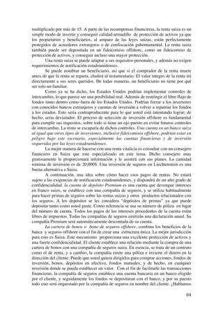  
	
  
84	
  
multiplicado por más de 15. A parte de las recompensas financieras, la renta suiza es un
simple modo de invertir y conseguir calidad-armadillo de protección de activos ya que
los propietarios y beneficiarios, al amparo de las leyes suizas, están perfectamente
protegidos de acreedores extranjeros o de confiscación gubernamental. La renta suiza
también puede ser depositada en un fideicomiso offshore, como un fideicomiso de
protección de activos, y conseguir incluso una mayor protección.
Una renta suiza se puede adaptar a sus requisitos personales, y además no exigen
requerimientos de notificación estadounidenses.
Se puede nombrar un beneficiario, así que si el comprador de la renta muere
antes de que la renta se reparta, eludirá al testamentario. El valor integro de la renta irá
directamente a sus seres queridos. De todas maneras, un beneficiario no tiene por qué
ser solo un familiar.
Como ya se ha dicho, los Estados Unidos podrían implementar controles de
intercambio, lo que parece ser una posibilidad real. Además de restringir el libre flujo de
fondos tanto dentro como fuera de los Estados Unidos. Podrían forzar a los inversores
con conocidos bancos extranjeros y cuentas de inversión a volver a repatriar los fondos
a los estados. Esto seria contraproducente para lo que usted está intentando lograr; de
hecho, seria devastador. El proceso de selección de inversión offshore es fundamental
para cumplir sus requisitos, sobre todo si tiene un ojo puesto en evitar futuros controles
de intercambio. La renta se escaparía de dichos controles. Una cuenta en un banco suizo
al igual que otros tipos de inversiones, inclusive fideicomisos offshore, podrían estar en
peligro bajo este escenario, especialmente las cuentas financieras y de inversión
requeridas por las leyes estadounidenses.
La mejor manera de hacerse con una renta vitalicia es consultar con un consejero
financiero en Suiza que este especializado en este tema. Dicho consejero muy
gustosamente le proporcionará información y le asistirá con sus planes. La cantidad
mínima de inversión es de 20,000$. Una inversión de seguros en Liechtenstein es una
buena alternativa a Suiza.
A continuación, una idea sobre cómo hacer esos pagos de rentas. No estará
sujeto a las exigencias de notificación estadounidenses, y dispondrá de un alto grado de
confidencialidad. la cuenta de depósito Premium es una cuenta que devengue intereses
en franco suizo, se establece con una compañía de seguros, y se utiliza habitualmente
para hacer primas de seguros sobre las rentas suizas y otros productos relacionados con
los seguros. A los depósitos se les considera “depósitos de primas” ya que puede
depositar tanto como usted guste. Como referencia se usa su número de póliza en lugar
del número de cuenta. Todos los pagos de los intereses procedentes de la cuenta están
libres de impuestos. Todas las compañías de seguros emitirán una declaración anual. Su
compañía Premium será automáticamente descontada de su cuenta.
La cartera de bonos o bono de seguros offshore, combina los beneficios de la
banca y seguros offshore con el fin de crear una estructura única. La mejor jurisdicción
para esto es Suiza. Este mecanismo proporciona una excelente protección de activos y
una fuerte confidencialidad. El cliente establece una relación mediante la compra de una
cartera de bonos con una compañía de seguros suiza. En esencia, se trata de un contrato
como el de renta, y a cambio, la compañía emite una póliza e invierte el dinero en la
dirección del cliente. Puede que usted quiera dirigirlos para comprar acciones, fondos de
inversión, bonos, depósitos en efectivo, fondos mutuales, y de hecho, en cualquier
inversión donde se pueda establecer un valor. Con el fin de facilitarle las transacciones
financieras, la compañía de seguros establece una cuenta bancaria en un banco elegido
por el cliente, y seguidamente los fondos se depositaran con el banco, y por su puesto
todo esto será orquestado por la compañía de seguros en nombre del cliente. ¿Hablamos
 
