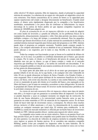  
	
  
85	
  
sobre efectivo? El dinero aumenta, libre de impuestos, dando al principal la capacidad
máxima de aumentar. La cobertura de un seguro de vida puede ser adquirida a través de
esta estructura. Una buena característica de la cartera de bonos es la capacidad para
separar reparticiones del estado y designar directamente un beneficiario. Cuando usted
muera, el dinero seria rápidamente dispersado por la compañía a los beneficiarios
nombrados, normalmente a los pocos días de confirmar su fallecimiento. La mayor
desventaja de la cartera de bonos podría ser que algunas compañías requieran un
mínimo de 160,000$ para adquirir una.
El plan de acumulación de oro de impuestos diferidos es un modo de adquirir
oro como medio de inversión y a prueba de inflación, sin los problemas físicos de la
manipulación, almacenamiento, transporte y robo. Este plan permite una única compra,
múltiples compras a lo largo del tiempo, o acumulación mensual. Para los pequeños
inversores que deseen diversificar el oro, el plan mensual de acumulación lo facilita y la
cantidad mínima mensual requerida para formar parte del programa es de 250$. Además
puede dejar el programa en cualquier momento. También puede comprar cuando lo
desee, y las compras adicionales de oro se añadirán al oro ya mantenido. Dicho plan se
puede adecuar a sus requisitos, por lo tanto es muy flexible a las necesidades del
inversor.
Todas las compras son fraccionadas ya que se basan en la cantidad de dólares de
compra, no en la onza. Los pedidos se combinan diariamente por el banco, que ejecute
la compra. Por lo tanto, el cliente es el beneficiario del precio de compra más bajo,
dándoles mas oro por su dinero, ya que el banco compra y vende en el mercado
mayorista que distribuye los lingotes, y las tarifas de comisión son descontadas. Y no
existe el pequeño pedido.se trata de una manera económica de invertir en oro, y además
no hay gastos de almacenamiento.
La mejor parte del plan debe ser el alivio de no tener que preocuparse de que
puedan robarle el oro de casa, de la caja fuerte, o de cualquier otro sitio vulnerable de
robo. El oro se puede almacenar en bancos de Suiza, Canadá, o los Estados Unidos, y
estar asegurado. Pero si usted quiere disfrutar de los numerosos beneficios de la banca
suiza y de Suiza, solo existe una elección. La cuenta es una cuenta fiduciaria, y aunque
el oro es mantenido de parte del cliente en el nombre del banco, esta segregado en los
libros del banco y por lo tanto no sometido a acreedores u otras obligaciones. Se trata de
la propiedad del cliente del banco-usted. El inversor recibe declaraciones periódicas de
la actividad y tenencias de oro.
La cuenta de mercado monetario libre de impuestos ofrece unos tipos de interés
más altos, y lo mejor es que sus ganancias se acumulan libres de impuestos. Los fondos
se pueden depositar y sacar en cualquier momento sin ningún tipo de restricción. Se
trata de una buena alternativa a la convencional cuenta bancaria suiza ya que las
ganancias no están sometidas al 35% de retención de los impuestos suizos. Es un buen
modo de hacer todo tipo de inversiones suizas y extranjeras. Se ofrecen otras muchas
divisas inclusive el dólar americano y el euro. La denominación de la cuenta puede
cambiar en cualquier momento que usted elija. El mínimo para establecerla es de
10,000$.La cuenta de mercado monetario es ofrecida por un fuerte banco de inversiones
fundado en 1965. Además pueden ofrecer cuentas para negocio de valores suizas.
La compañía suiza cuenta con un cierto atractivo. Suiza es un paraíso fiscal con
baja presión fiscal, por lo tanto una compañía suiza podría tener los beneficios fiscales
de otros paraísos. La elección de vehículos de empresa incluiría la compañía Holding,
cuyo ingreso se genera de fuentes pasivas. Si se considera una autentica compañía
Holding, podría evitar por completo los impuestos sobre la renta federales. De lo
contrario, como ocurre con la empresa domiciliada, una sociedad no suiza con su base
 