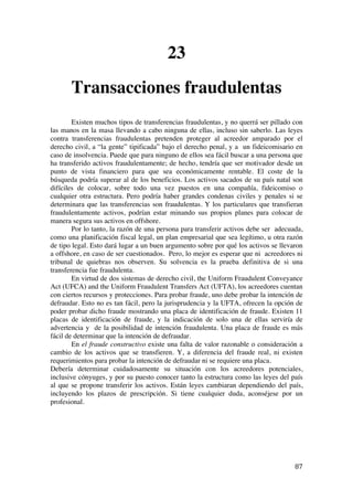  
	
  
87	
  
23
Transacciones fraudulentas
Existen muchos tipos de transferencias fraudulentas, y no querrá ser pillado con
las manos en la masa llevando a cabo ninguna de ellas, incluso sin saberlo. Las leyes
contra transferencias fraudulentas pretenden proteger al acreedor amparado por el
derecho civil, a “la gente” tipificada” bajo el derecho penal, y a un fideicomisario en
caso de insolvencia. Puede que para ninguno de ellos sea fácil buscar a una persona que
ha transferido activos fraudulentamente; de hecho, tendría que ser motivador desde un
punto de vista financiero para que sea económicamente rentable. El coste de la
búsqueda podría superar al de los beneficios. Los activos sacados de su país natal son
difíciles de colocar, sobre todo una vez puestos en una compañía, fideicomiso o
cualquier otra estructura. Pero podría haber grandes condenas civiles y penales si se
determinara que las transferencias son fraudulentas. Y los particulares que transfieran
fraudulentamente activos, podrían estar minando sus propios planes para colocar de
manera segura sus activos en offshore.
Por lo tanto, la razón de una persona para transferir activos debe ser adecuada,
como una planificación fiscal legal, un plan empresarial que sea legítimo, u otra razón
de tipo legal. Esto dará lugar a un buen argumento sobre por qué los activos se llevaron
a offshore, en caso de ser cuestionados. Pero, lo mejor es esperar que ni acreedores ni
tribunal de quiebras nos observen. Su solvencia es la prueba definitiva de si una
transferencia fue fraudulenta.
En virtud de dos sistemas de derecho civil, the Uniform Fraudulent Conveyance
Act (UFCA) and the Uniform Fraudulent Transfers Act (UFTA), los acreedores cuentan
con ciertos recursos y protecciones. Para probar fraude, uno debe probar la intención de
defraudar. Esto no es tan fácil, pero la jurisprudencia y la UFTA, ofrecen la opción de
poder probar dicho fraude mostrando una placa de identificación de fraude. Existen 11
placas de identificación de fraude, y la indicación de solo una de ellas serviría de
advertencia y de la posibilidad de intención fraudulenta. Una placa de fraude es más
fácil de determinar que la intención de defraudar.
En el fraude constructivo existe una falta de valor razonable o consideración a
cambio de los activos que se transfieren. Y, a diferencia del fraude real, ni existen
requerimientos para probar la intención de defraudar ni se requiere una placa.
Debería determinar cuidadosamente su situación con los acreedores potenciales,
inclusive cónyuges, y por su puesto conocer tanto la estructura como las leyes del país
al que se propone transferir los activos. Están leyes cambiaran dependiendo del país,
incluyendo los plazos de prescripción. Si tiene cualquier duda, aconséjese por un
profesional.
 