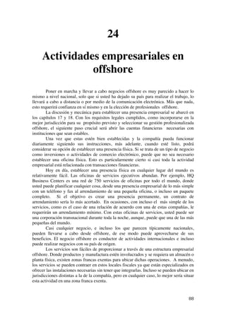  
	
  
88	
  
24
Actividades empresariales en
offshore
Poner en marcha y llevar a cabo negocios offshore es muy parecido a hacer lo
mismo a nivel nacional, solo que si usted ha dejado su país para realizar el trabajo, lo
llevará a cabo a distancia o por medio de la comunicación electrónica. Más que nada,
esto requerirá confianza en sí mismo y en la elección de profesionales offshore.
La discusión y mecánica para establecer una presencia empresarial se abarcó en
los capítulos 17 y 18. Con los requisitos legales cumplidos, como incorporarse en la
mejor jurisdicción para su propósito previsto y seleccionar su gestión profesionalizada
offshore, el siguiente paso crucial será abrir las cuentas financieras necesarias con
instituciones que sean estables.
Una vez que estas estén bien establecidas y la compañía pueda funcionar
diariamente siguiendo sus instrucciones, más adelante, cuando esté listo, podrá
considerar su opción de establecer una presencia física. Si se trata de un tipo de negocio
como inversiones o actividades de comercio electrónico, puede que no sea necesario
establecer una oficina física. Esto es particularmente cierto si casi toda la actividad
empresarial está relacionada con transacciones financieras.
Hoy en día, establecer una presencia física en cualquier lugar del mundo es
relativamente fácil. Las oficinas de servicios ejecutivos abundan. Por ejemplo, HQ
Business Centers es una red de 750 servicios de oficinas por todo el mundo, donde
usted puede planificar cualquier cosa, desde una presencia empresarial de lo más simple
con un teléfono y fax al arrendamiento de una pequeña oficina, o incluso un paquete
completo. Si el objetivo es crear una presencia permanente, un contrato de
arrendamiento sería lo más acertado. En ocasiones, con incluso el más simple de los
servicios, como es el caso de una relación de acuerdo con una de estas compañías, le
requerirán un arrendamiento mínimo. Con estas oficinas de servicios, usted puede ser
una corporación transnacional durante toda la noche, aunque, puede que una de las más
pequeñas del mundo.
Casi cualquier negocio, e incluso los que parecen típicamente nacionales,
pueden llevarse a cabo desde offshore, de ese modo puede aprovecharse de sus
beneficios. El negocio offshore es conductor de actividades internacionales e incluso
puede realizar negocios con su país de origen.
Los servicios son fáciles de proporcionar a través de una estructura empresarial
offshore. Donde productos y manufactura estén involucrados y se requiera un almacén o
planta física, existen zonas francas exentas para ubicar dichas operaciones. A menudo,
los servicios se pueden contraer en estos locales fiscales ya que están especializados en
ofrecer las instalaciones necesarias sin tener que integrarlas. Incluso se pueden ubicar en
jurisdicciones distintas a la de la compañía, pero en cualquier caso, lo mejor sería situar
esta actividad en una zona franca exenta.
 