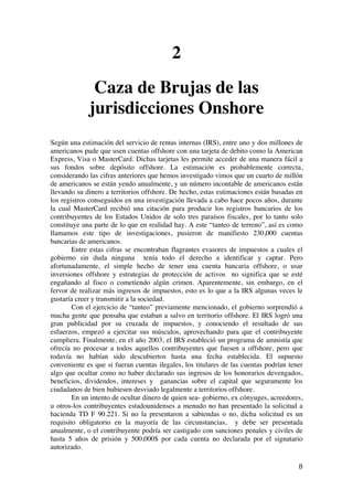  
	
  
8	
  
2
Caza de Brujas de las
jurisdicciones Onshore
Según una estimación del servicio de rentas internas (IRS), entre uno y dos millones de
americanos pude que usen cuentas offshore con una tarjeta de debito como la American
Express, Visa o MasterCard. Dichas tarjetas les permite acceder de una manera fácil a
sus fondos sobre depósito offshore. La estimación es probablemente correcta,
considerando las cifras anteriores que hemos investigado vimos que un cuarto de millón
de americanos se están yendo anualmente, y un número incontable de americanos están
llevando su dinero a territorios offshore. De hecho, estas estimaciones están basadas en
los registros conseguidos en una investigación llevada a cabo hace pocos años, durante
la cual MasterCard recibió una citación para producir los registros bancarios de los
contribuyentes de los Estados Unidos de solo tres paraísos fiscales, por lo tanto solo
constituye una parte de lo que en realidad hay. A este “tanteo de terreno”, así es como
llamamos este tipo de investigaciones, pusieron de manifiesto 230,000 cuentas
bancarias de americanos.
Entre estas cifras se encontraban flagrantes evasores de impuestos a cuales el
gobierno sin duda ninguna tenía todo el derecho a identificar y captar. Pero
afortunadamente, el simple hecho de tener una cuenta bancaria offshore, o usar
inversiones offshore y estrategias de protección de activos no significa que se esté
engañando al fisco o cometiendo algún crimen. Aparentemente, sin embargo, en el
fervor de realizar más ingresos de impuestos, esto es lo que a la IRS algunas veces le
gustaría creer y transmitir a la sociedad.
Con el ejercicio de “tanteo” previamente mencionado, el gobierno sorprendió a
mucha gente que pensaba que estaban a salvo en territorio offshore. El IRS logró una
gran publicidad por su cruzada de impuestos, y conociendo el resultado de sus
esfuerzos, empezó a ejercitar sus músculos, aprovechando para que el contribuyente
cumpliera. Finalmente, en el año 2003, el IRS estableció un programa de amnistía que
ofrecía no procesar a todos aquellos contribuyentes que fuesen a offshore, pero que
todavía no habían sido descubiertos hasta una fecha establecida. El supuesto
conveniente es que si fueran cuentas ilegales, los titulares de las cuentas podrían tener
algo que ocultar como no haber declarado sus ingresos de los honorarios devengados,
beneficios, dividendos, intereses y ganancias sobre el capital que seguramente los
ciudadanos de bien hubiesen desviado legalmente a territorios offshore.
En un intento de ocultar dinero de quien sea- gobierno, ex cónyuges, acreedores,
u otros-los contribuyentes estadounidenses a menudo no han presentado la solicitud a
hacienda TD F 90.221. Si no la presentaron a sabiendas o no, dicha solicitud es un
requisito obligatorio en la mayoría de las circunstancias, y debe ser presentada
anualmente, o el contribuyente podría ser castigado con sanciones penales y civiles de
hasta 5 años de prisión y 500,000$ por cada cuenta no declarada por el signatario
autorizado.
 