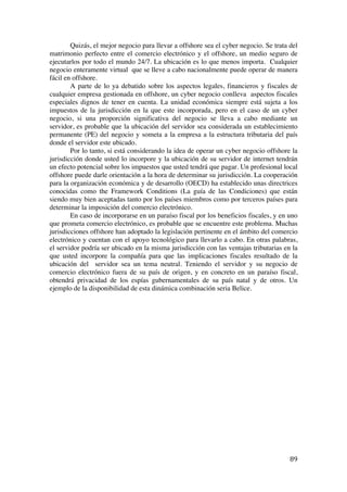  
	
  
89	
  
Quizás, el mejor negocio para llevar a offshore sea el cyber negocio. Se trata del
matrimonio perfecto entre el comercio electrónico y el offshore, un medio seguro de
ejecutarlos por todo el mundo 24/7. La ubicación es lo que menos importa. Cualquier
negocio enteramente virtual que se lleve a cabo nacionalmente puede operar de manera
fácil en offshore.
A parte de lo ya debatido sobre los aspectos legales, financieros y fiscales de
cualquier empresa gestionada en offshore, un cyber negocio conlleva aspectos fiscales
especiales dignos de tener en cuenta. La unidad económica siempre está sujeta a los
impuestos de la jurisdicción en la que este incorporada, pero en el caso de un cyber
negocio, si una proporción significativa del negocio se lleva a cabo mediante un
servidor, es probable que la ubicación del servidor sea considerada un establecimiento
permanente (PE) del negocio y someta a la empresa a la estructura tributaria del país
donde el servidor este ubicado.
Por lo tanto, si está considerando la idea de operar un cyber negocio offshore la
jurisdicción donde usted lo incorpore y la ubicación de su servidor de internet tendrán
un efecto potencial sobre los impuestos que usted tendrá que pagar. Un profesional local
offshore puede darle orientación a la hora de determinar su jurisdicción. La cooperación
para la organización económica y de desarrollo (OECD) ha establecido unas directrices
conocidas como the Framework Conditions (La guía de las Condiciones) que están
siendo muy bien aceptadas tanto por los países miembros como por terceros países para
determinar la imposición del comercio electrónico.
En caso de incorporarse en un paraíso fiscal por los beneficios fiscales, y en uno
que prometa comercio electrónico, es probable que se encuentre este problema. Muchas
jurisdicciones offshore han adoptado la legislación pertinente en el ámbito del comercio
electrónico y cuentan con el apoyo tecnológico para llevarlo a cabo. En otras palabras,
el servidor podría ser ubicado en la misma jurisdicción con las ventajas tributarias en la
que usted incorpore la compañía para que las implicaciones fiscales resultado de la
ubicación del servidor sea un tema neutral. Teniendo el servidor y su negocio de
comercio electrónico fuera de su país de origen, y en concreto en un paraíso fiscal,
obtendrá privacidad de los espías gubernamentales de su país natal y de otros. Un
ejemplo de la disponibilidad de esta dinámica combinación seria Belice.
 