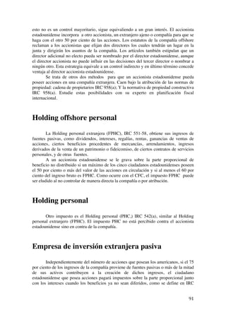  
	
  
91	
  
esto no es un control mayoritario, sigue equivaliendo a un gran interés. El accionista
estadounidense incorpora a otro accionista, un extranjero ajeno o compañía para que se
haga con el otro 50 por ciento de las acciones. Los estatutos de la compañía offshore
reclaman a los accionistas que elijan dos directores los cuales tendrán un lugar en la
junta y dirigirán los asuntos de la compañía. Los artículos también estipulan que un
director adicional no electo pueda ser nombrado por el director estadounidense, aunque
el director accionista no puede influir en las decisiones del tercer director o nombrar a
ningún otro. Esta estrategia equivale a un control indirecto y en último término concede
ventaja al director accionista estadounidense.
Se trata de otros dos métodos para que un accionista estadounidense pueda
poseer acciones en una compañía extranjera. Caen bajo la atribución de las normas de
propiedad: cadena de propietarios IRC 958(a); Y la normativa de propiedad constructiva
IRC 958(a). Estudie estas posibilidades con su experto en planificación fiscal
internacional.
Holding offshore personal
La Holding personal extranjera (FPHC), IRC 551-58, obtiene sus ingresos de
fuentes pasivas, como dividendos, intereses, regalías, rentas, ganancias de ventas de
acciones, ciertos beneficios procedentes de mercancías, arrendamientos, ingresos
derivados de la venta de un patrimonio o fideicomiso, de ciertos contratos de servicios
personales, y de otras fuentes.
A un accionista estadounidense se le grava sobre la parte proporcional de
beneficio no distribuido si un máximo de los cinco ciudadanos estadounidenses poseen
el 50 por ciento o más del valor de las acciones en circulación y si al menos el 60 por
ciento del ingreso bruto es FPHC. Como ocurre con el CFC, el impuesto FPHC puede
ser eludido al no controlar de manera directa la compañía o por atribución.
Holding personal
Otro impuesto es el Holding personal (PHC,) IRC 542(a), similar al Holding
personal extranjero (FPHC). El impuesto PHC no está percibido contra el accionista
estadounidense sino en contra de la compañía.
Empresa de inversión extranjera pasiva
Independientemente del número de acciones que posean los americanos, si el 75
por ciento de los ingresos de la compañía proviene de fuentes pasivas o más de la mitad
de sus activos contribuyen a la creación de dichos ingresos, el ciudadano
estadounidense que posea acciones pagará impuestos sobre la parte proporcional junto
con los intereses cuando los beneficios ya no sean diferidos, como se define en IRC
 
