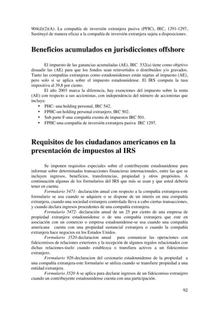  
	
  
92	
  
904(d)(2)(A). La compañía de inversión extranjera pasiva (PFIC), IRC, 1291-1297,
Sustituyó de manera eficaz a la compañía de inversión extranjera sujeta a disposiciones.
Beneficios acumulados en jurisdicciones offshore
El impuesto de las ganancias acumuladas (AE), IRC 532(a) tiene como objetivo
disuadir las (AE) para que los fondos sean reinvertidos o distribuidos y/o gravados.
Tanto las compañías extranjeras como estadounidenses están sujetas al impuesto (AE),
pero solo si se aplica sobre el impuesto estadounidense. El IRS computa la tasa
impositiva al 39,8 por ciento.
El año 2003 marca la diferencia, hay exenciones del impuesto sobre la renta
(AE) con respecto a sus accionistas, con independencia del número de accionistas que
incluya:
• PHC- una holding personal, IRC 542.
• FPHC-un holding personal extranjero, IRC 502.
• Sub parte F-una compañía exenta de impuestos IRC 501.
• FPHC-una compañía de inversión extranjera pasiva IRC 1297.
Requisitos de los ciudadanos americanos en la
presentación de impuestos al IRS
Se imponen requisitos especiales sobre el contribuyente estadounidense para
informar sobre determinadas transacciones financieras internacionales, entre las que se
incluyen ingresos, beneficios, transferencias, propiedad y otros propósitos. A
continuación algunas de los formularios del IRS que más se usan y que usted debería
tener en cuenta.
Formulario 5471- declaración anual con respecto a la compañía extranjera-este
formulario se usa cuando se adquiere o se dispone de un interés en una compañía
extranjera, cuando una sociedad extranjera controlada lleva a cabo ciertas transacciones,
y cuando declara ingresos procedentes de una compañía extranjera.
Formulario 5472- declaración anual de un 25 por ciento de una empresa de
propiedad extranjera estadounidense o de una compañía extranjera que este en
asociación con un comercio o empresa estadounidense-se usa cuando una compañía
americana cuenta con una propiedad sustancial extranjera o cuando la compañía
extranjera hace negocios en los Estados Unidos.
Formulario 3520-declaracion anual para comunicar las operaciones con
fideicomisos de relaciones exteriores y la recepción de algunos regalos relacionados con
dichas relaciones-úselo cuando establezca o transfiera activos a un fideicomiso
extranjero.
Formulario 926-declaracion del cesionario estadounidense de la propiedad a
una compañía extranjera-este formulario se utiliza cuando se transfiere propiedad a una
entidad extranjera.
Formulario 3520 A-se aplica para declarar ingresos de un fideicomiso extranjero
cuando un contribuyente estadounidense cuenta con una participación.
 