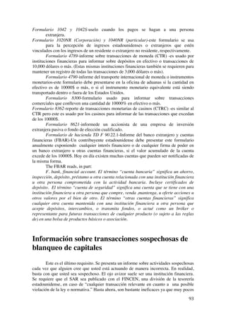 
	
  
93	
  
Formulario 1042 y 1042S-uselo cuando los pagos se hagan a una persona
extranjera.
Formulario 1020NR (Corporación) y 1040NR (particular)-este formulario se usa
para la percepción de ingresos estadounidenses o extranjeros que estén
vinculados con los ingresos de un residente o extranjero no residente, respectivamente.
Formulario 4789-informe sobre transacciones de moneda (CTR) -es usado por
instituciones financieras para informar sobre depósitos en efectivo o transacciones de
10,000 dólares o más. (Estas mismas instituciones financieras también se requieren para
mantener un registro de todas las transacciones de 3,000 dólares o más).
Formulario 4790-informe del transporte internacional de moneda o instrumentos
monetarios-este formulario debe presentarse en la oficina de aduanas si la cantidad en
efectivo es de 10000$ o más, o si el instrumento monetario equivalente está siendo
transportado dentro o fuera de los Estados Unidos.
Formulario 8300-formulario usado para informar sobre transacciones
comerciales que conlleven una cantidad de 10000% en efectivo o más.
Formulario 8362-reporte de transacciones monetarias de casinos (CTRC) -es similar al
CTR pero este es usado por los casinos para informar de las transacciones que excedan
de los 10000$.
Formulario 8621-informede un accionista de una empresa de inversión
extranjera pasiva o fondo de elección cualificado.
Formulario de hacienda TD F 90.22.1-Informe del banco extranjero y cuentas
financieras (FBAR)-Un contribuyente estadounidense debe presentar este formulario
anualmente exponiendo cualquier interés financiero o de cualquier firma de poder en
un banco extranjero u otras cuentas financieras, si el valor acumulado de la cuenta
excede de los 10000$. Hoy en día existen muchas cuentas que pueden ser notificadas de
la misma forma.
The FBAR reads, in part:
F. bank, financial account. El término “cuenta bancaria” significa un ahorro,
inspección, depósito, préstamo u otra cuenta relacionada con una institución financiera
u otra persona comprometida con la actividad bancaria. Incluye certificados de
depósito. El término “cuenta de seguridad” significa una cuenta que se tiene con una
institución financiera u otra persona que compre, venda ,mantenga, u oferte acciones u
otros valores por el bien de otro. El término “otras cuentas financieras” significa
cualquier otra cuenta mantenida con una institución financiera u otra persona que
acepte depósitos, intercambios, o transmita fondos, o actué como un bróker o
representante para futuras transacciones de cualquier producto (o sujeto a las reglas
de) en una bolsa de productos básicos o asociación.
Información sobre transacciones sospechosas de
blanqueo de capitales
Este es el último requisito. Se presenta un informe sobre actividades sospechosas
cada vez que alguien cree que usted está actuando de manera incorrecta. En realidad,
basta con que usted sea sospechoso. El ojo avizor suele ser una institución financiera.
Se requiere que el SAR sea publicado con el FINCEN, una división de la tesorería
estadounidense, en caso de “cualquier transacción relevante en cuanto a una posible
violación de la ley o normativa.” Hasta ahora, son bastante ineficaces ya que muy pocos
 