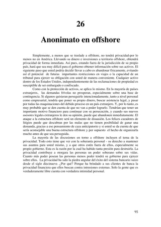  
	
  
95	
  
26
Anonimato en offshore
Simplemente, a menos que se traslade a offshore, no tendrá privacidad-por lo
menos no en América. Llevando su dinero e inversiones a territorio offshore, obtendrá
privacidad de forma inmediata. Así pues, estando fuera de la jurisdicción de su propio
país, hará que sea muy difícil para el gobierno obtener información sobre sus activos. El
siguiente paso que usted podría decidir llevar a cabo es abandonar físicamente, evitando
así el potencial de futuras importantes restricciones en viajes o la capacidad de un
tribunal para ejercer su obligación con usted de manera conveniente. Cualquier activo
dentro de los Estados Unidos, independientemente de las reclamaciones de propiedad es
susceptible de ser embargado o confiscado.
Como con la protección de activos, se aplica lo mismo. En la mayoría de países
extranjeros, las demandas frívolas no prosperan, especialmente sobre una base de
contingencia. Si algunos quisieran perseguirle intencionadamente, tanto a nivel personal
como empresarial, tendría que poner su propio dinero, buscar asistencia legal, y pasar
por todas las maquinaciones del debido proceso en un país extranjero. Y, por lo tanto, es
muy probable que se den cuenta de que no van a poder lograrlo. Tendrían que tener un
importante motivo financiero para continuar con su persecución, y cuando sus nuevos
asesores legales extranjeros le den su opinión, puede que abandonen inmediatamente. El
ataque a la estructura offshore será un elemento de disuasión. Los felices cazadores de
litigios puede que descubran por las malas que no tienen posibilidad de ganar una
demanda, gracias a ese pensamiento de caza anticipatorio y si usted se da cuenta de que
sería aconsejable una buena estructura offshore y por supuesto el hecho de organizarla
mucho antes de que sea perseguida.
La mayoría de las discusiones en torno a offshore incluyen el tema de la
privacidad. Todo esto tiene que ver con la soberanía personal - su derecho a mantener
sus asuntos para usted mismo, y a que otros estén fuera de ellos, especialmente su
propio gobierno. Esta es la razón por la cual ha habido tanta presión para destruirla. La
privacidad contribuye a otorgara las personas un poder soberano sobre sus vidas.
Cuanto más poder posean las personas menos poder tendrá su gobierno para ejercer
sobre ellos. La privacidad ha sido la piedra angular del éxito del sistema bancario suizo
desde el siglo diecinueve. ¿Por qué? Porque ha brindado a sus clientes de banca la
privacidad financiera que ellos buscan contra intrusiones externas. Solo la gente que es
verdaderamente libre cuenta con verdadera intimidad personal.
 