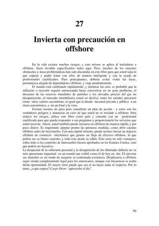  
	
  
96	
  
27
Invierta con precaución en
offshore
En la vida existen muchos riesgos, y esto mismo se aplica al trasladarse a
offshore. Sería inviable especificarlos todos aquí. Pero, muchos de los mayores
obstáculos y áreas problemáticas han sido discutidas en este libro para que usted sepa lo
que esperar y poder tratar con ellos de manera inteligente y con la ayuda de
profesionales cualificados. Para principiantes, debería evitar violar las leyes,
permanezca alejado de depredadores offshore, y viaje prudentemente.
El mundo está cambiando rápidamente, y mientras lee esto, es probable que la
inflación o recesión seguirá amenazando hasta convertirse en un gran problema, el
descenso de las reservas mundiales de petróleo y los elevados precios del gas no
desaparecerán, el mercado inmobiliario estará en declive, tanto los metales preciosos
como otros valores ascenderán, al igual que la deuda nacional privada y pública a un
ritmo astronómico, y sin un final a la vista.
Existen razones de peso para considerar un plan de acción - y estos son los
verdaderos peligros y amenazas en caso de que usted no se traslade a offshore. Para
reducir los riesgos, utilice este libro como guía y consulte con un profesional
cualificado para que pueda responder a sus preguntas y proporcionarle los servicios que
usted necesite. Ahora, usted también puede iniciarse en offshore de manera rápida, y por
poco dinero. Es importante adoptar pronto las primeras medidas, como abrir cuentas
offshore antes de necesitarlas. Con una capital mínimo, puede incluso iniciar un negocio
offshore de comercio electrónico que genere un flujo de efectivo offshore, lo que
podría ser su futuro sustento, y todo esto desde su sillón. Esto sería no solo ventajoso,
sobre todo si los controles de intercambio fuesen aprobados en los Estados Unidos, sino
que podría ser lucrativo.
La disipación de la soberanía personal y la desaparición de las libertades debería ser su
más apremiante inquietud en un mundo tan volátil como el de hoy en día. El ejercitar
sus derechos es un modo de asegurar su continuada existencia. Desplazarse a offshore
sigue siendo completamente legal para los americanos, aunque con frecuencia se asalta
dicha oportunidad. El mayor error puede que sea el no hacer nada al respecto. Por lo
tanto, ¿a que espera? Carpe Diem-“aproveche el día”.
 