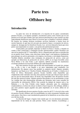  
	
  
97	
  
Parte tres
Offshore hoy
Introducción
La parte tres sirve de introducción a la mayoría de los países considerados
paraísos fiscales, y en algunos ejemplos, encontramos países como Austria que no son
paraísos en el más puro sentido, pero que merecen presentación ya que cuentan con algo
especialmente beneficioso para ofrecer al inversor que se desplaza a territorio offshore.
En Austria, las ventajas incluyen excelentes servicios bancarios y fuertes leyes de
secreto bancario, lo que hace de este país una atractiva banca y un paraíso de activos,
aunque no destaque por los beneficios fiscales. Los servicios bancarios hacen que estos
países sean importantes en cuanto a una protección patrimonial personal.
Usted podría, por ejemplo, depositar su dinero en Suiza o Austria, y después en
cuanto a fines comerciales y estrategias fiscales internacionales, podría vincularse con
otro de los paraísos del T-7 como Belice, Nevis o Panamá para que fuera su jurisdicción
en un paraíso fiscal. Juntas, estas elecciones darían lugar a una poderosa combinación
para proteger sus activos personales y de empresa, inversiones y actividades financieras.
También debería considerar otras estrategias de protección de activos, como por
ejemplo un fideicomiso de protección de activos (APT) en un lugar favorable como
Nevis Belice o las islas Cook; y por supuesto, debería examinar los muchísimos
excelentes productos de inversión offshore que están disponibles.
Hay otros paraísos fiscales que no han sido mencionados en la parte tres, porque
hoy en día, o son, o san llegado a ser poco importantes para estudiarlos con
detenimiento. En algunos casos, han perdido su categoría inicial. Algunos ejemplos
llamativos son Nauru en el Pacifico Central, Montserrat en el Caribe, y Liberia en el
Norte de África. Demasiados paraísos fiscales factibles están disponibles que
simplemente están valorados más (hay otros paraísos fiscales que ofrecen mejor servicio
que los que ha mencionado antes); de hecho, hay disponibles unos 40 paraísos fiscales
por año que merecen la pena. Algunos paraísos han pasado a no ser prominentes ya que
sus ventajas han sido enormemente afectadas por elementos tales como acuerdos de
intercambio de información (TIEA). Este acuerdo ha dañado de manera seria a las
Bahamas y a las Islas Caimán como lugares adecuados para los ciudadanos
estadounidenses a la hora de colocar su dinero o hacer negocios. Sin embargo, debido a
que estos paraísos siguen jugando una parte importante en el sector, deben de ser
incluidos.
He identificado diversos paraísos fiscales como los del T-7 o los de la lista verde
de paraísos fiscales offshore, pero las posibilidades no están ciertamente limitadas para
estos países. Esta lista es una consideración general de los beneficios en un clima como
en el de hoy en día.
La elección del lugar o lugares tiene mucho que ver con decisiones personales
dependiendo de las metas de cada persona. Países como Andorra, Luxemburgo, y
 
