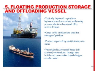 5. FLOATING PRODUCTION STORAGE 
AND OFFLOADING VESSEL 
Kikeh 
Source: PraGlobal 
•Typically deployed to produce 
hydrocarbons from subsea wells using 
process plants to boost and filter 
received fluids 
•Cargo tanks onboard are used for 
storage of product 
•Product exported by shuttle tankers to 
shore 
•Vast majority are vessel based (oil 
tankers) conversions, though new 
builds and non-tanker based designs 
are also used 
 