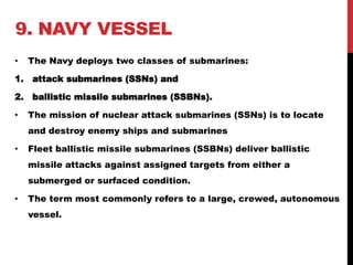 9. NAVY VESSEL 
• The Navy deploys two classes of submarines: 
1. attack submarines (SSNs) and 
2. ballistic missile submarines (SSBNs). 
• The mission of nuclear attack submarines (SSNs) is to locate 
and destroy enemy ships and submarines 
• Fleet ballistic missile submarines (SSBNs) deliver ballistic 
missile attacks against assigned targets from either a 
submerged or surfaced condition. 
• The term most commonly refers to a large, crewed, autonomous 
vessel. 
 