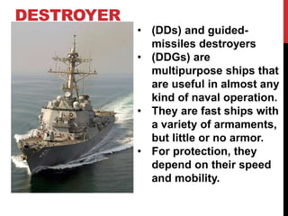 DESTROYER 
• (DDs) and guided-missiles 
destroyers 
• (DDGs) are 
multipurpose ships that 
are useful in almost any 
kind of naval operation. 
• They are fast ships with 
a variety of armaments, 
but little or no armor. 
• For protection, they 
depend on their speed 
and mobility. 
 