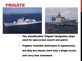 FRIGATE 
• The classification “frigate” designates ships 
used for open-ocean escort and patrol. 
• Frigates resemble destroyers in appearance, 
but they are slower, have only a single screw, 
and carry less armament. 
