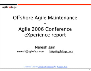 Offshore Agile Maintenance
             -
  Agile 2006 Conference
     eXperience report

                Naresh Jain
 naresh@agilefaqs.com           http://agilefaqs.com



     Licensed Under Creative Commons by Naresh Jain
                                                       1