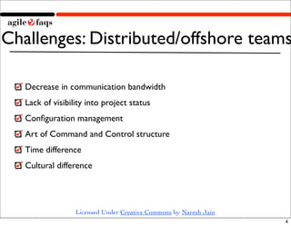 Challenges: Distributed/offshore teams

   Decrease in communication bandwidth
   Lack of visibility into project status
   Conﬁguration management
   Art of Command and Control structure
   Time difference
   Cultural difference




                  Licensed Under Creative Commons by Naresh Jain
                                                                   4