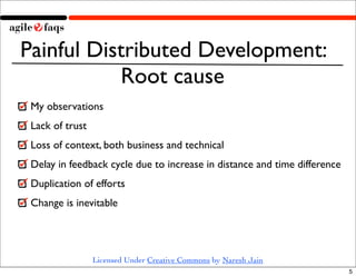 Painful Distributed Development:
           Root cause
 My observations
 Lack of trust
 Loss of context, both business and technical
 Delay in feedback cycle due to increase in distance and time difference
 Duplication of efforts
 Change is inevitable




                 Licensed Under Creative Commons by Naresh Jain
                                                                           5