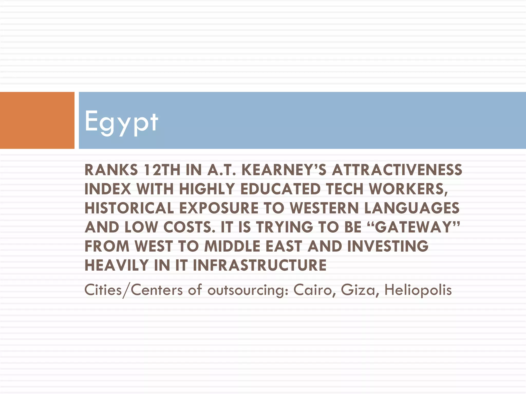 RANKS 12TH IN A.T. KEARNEY’S ATTRACTIVENESS INDEX WITH HIGHLY EDUCATED TECH WORKERS, HISTORICAL EXPOSURE TO WESTERN LANGUAGES AND LOW COSTS. IT IS TRYING TO BE “GATEWAY” FROM WEST TO MIDDLE EAST AND INVESTING HEAVILY IN IT INFRASTRUCTURE Cities/Centers of outsourcing: Cairo, Giza, Heliopolis Egypt 