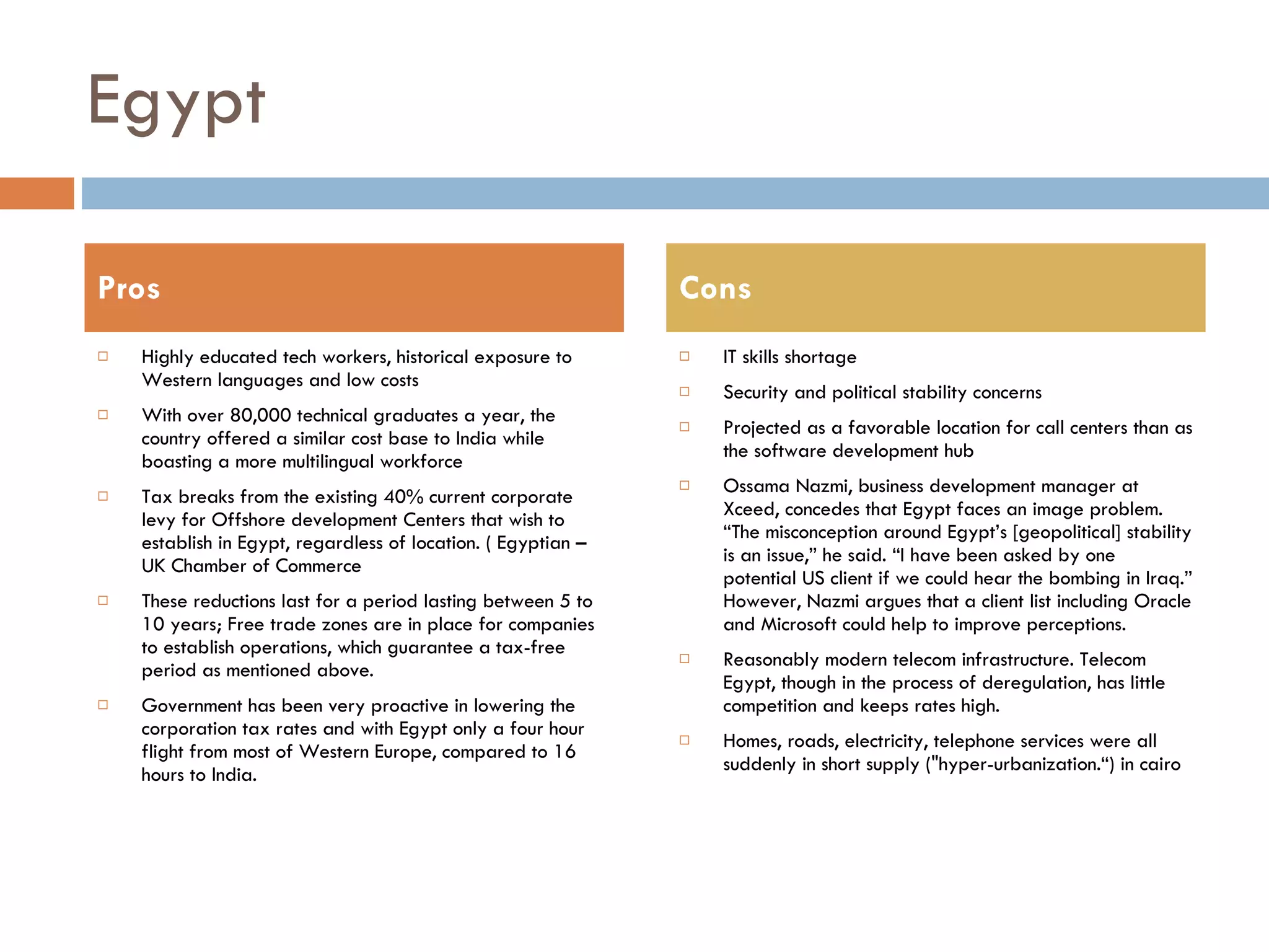 Egypt Highly educated tech workers, historical exposure to Western languages and low costs With over 80,000 technical graduates a year, the country offered a similar cost base to India while boasting a more multilingual workforce  Tax breaks from the existing 40% current corporate levy for Offshore development Centers that wish to establish in Egypt, regardless of location. ( Egyptian – UK Chamber of Commerce These reductions last for a period lasting between 5 to 10 years; Free trade zones are in place for companies to establish operations, which guarantee a tax-free period as mentioned above. Government has been very proactive in lowering the corporation tax rates and with Egypt only a four hour flight from most of Western Europe, compared to 16 hours to India. IT skills shortage Security and political stability concerns Projected as a favorable location for call centers than as the software development hub  Ossama Nazmi, business development manager at Xceed, concedes that Egypt faces an image problem. “The misconception around Egypt’s [geopolitical] stability is an issue,” he said. “I have been asked by one potential US client if we could hear the bombing in Iraq.” However, Nazmi argues that a client list including Oracle and Microsoft could help to improve perceptions. Reasonably modern telecom infrastructure. Telecom Egypt, though in the process of deregulation, has little competition and keeps rates high. Homes, roads, electricity, telephone services were all suddenly in short supply ("hyper-urbanization.“) in cairo Pros Cons 