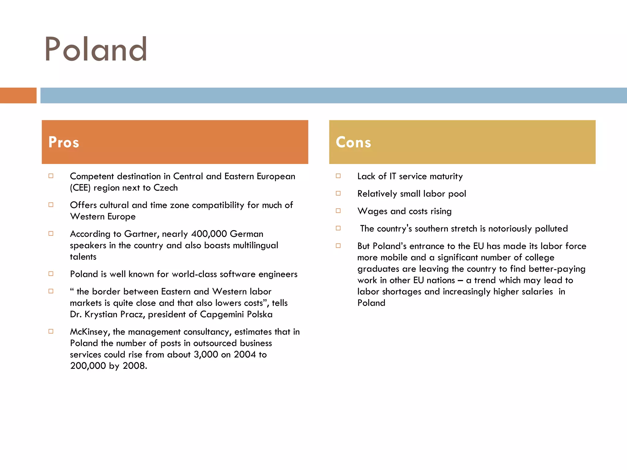 Poland Competent destination in Central and Eastern European (CEE) region next to Czech Offers cultural and time zone compatibility for much of Western Europe According to Gartner, nearly 400,000 German speakers in the country and also boasts multilingual talents Poland is well known for world-class software engineers “  the border between Eastern and Western labor markets is quite close and that also lowers costs”, tells Dr. Krystian Pracz, president of Capgemini Polska McKinsey, the management consultancy, estimates that in Poland the number of posts in outsourced business services could rise from about 3,000 on 2004 to 200,000 by 2008.  Lack of IT service maturity Relatively small labor pool Wages and costs rising The country's southern stretch is notoriously polluted But Poland’s entrance to the EU has made its labor force more mobile and a significant number of college graduates are leaving the country to find better-paying work in other EU nations – a trend which may lead to labor shortages and increasingly higher salaries  in Poland Pros Cons 