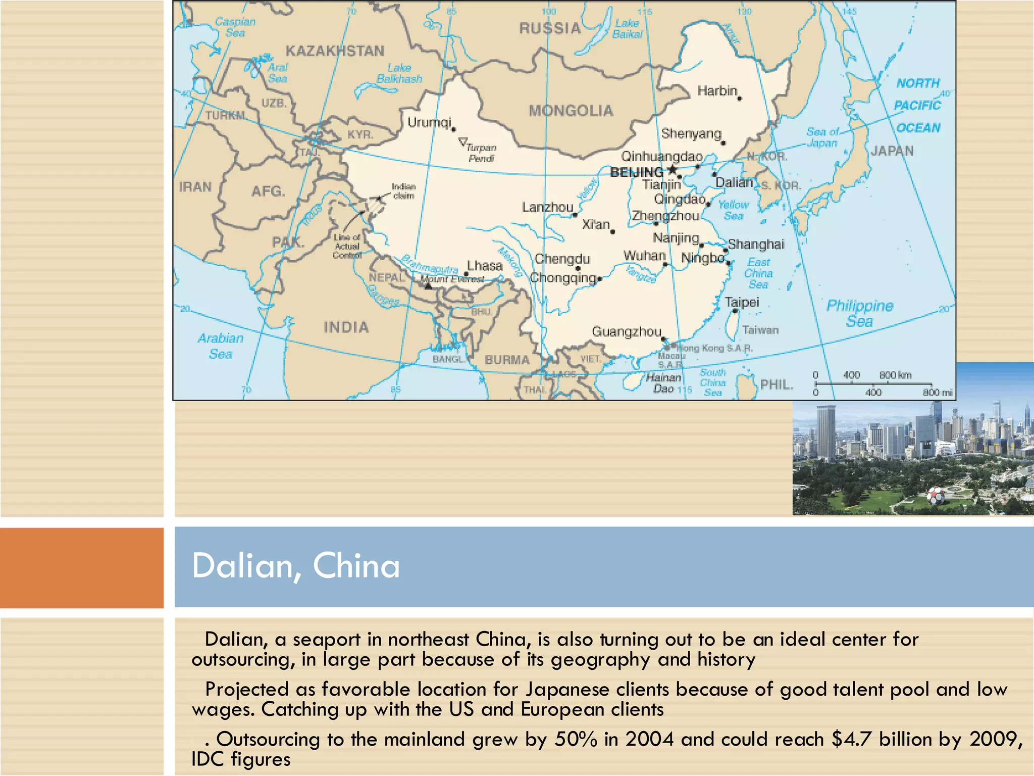 Dalian, a seaport in northeast China, is also turning out to be an ideal center for outsourcing, in large part because of its geography and history Projected as favorable location for Japanese clients because of good talent pool and low wages. Catching up with the US and European clients . Outsourcing to the mainland grew by 50% in 2004 and could reach $4.7 billion by 2009, IDC figures Dalian, China 