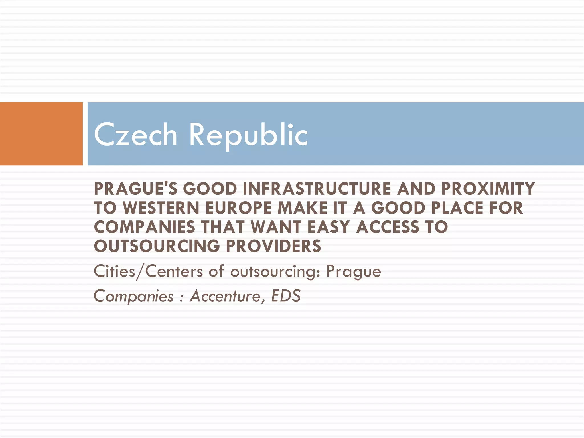 PRAGUE'S GOOD INFRASTRUCTURE AND PROXIMITY TO WESTERN EUROPE MAKE IT A GOOD PLACE FOR COMPANIES THAT WANT EASY ACCESS TO OUTSOURCING PROVIDERS Cities/Centers of outsourcing: Prague Companies : Accenture, EDS Czech Republic 