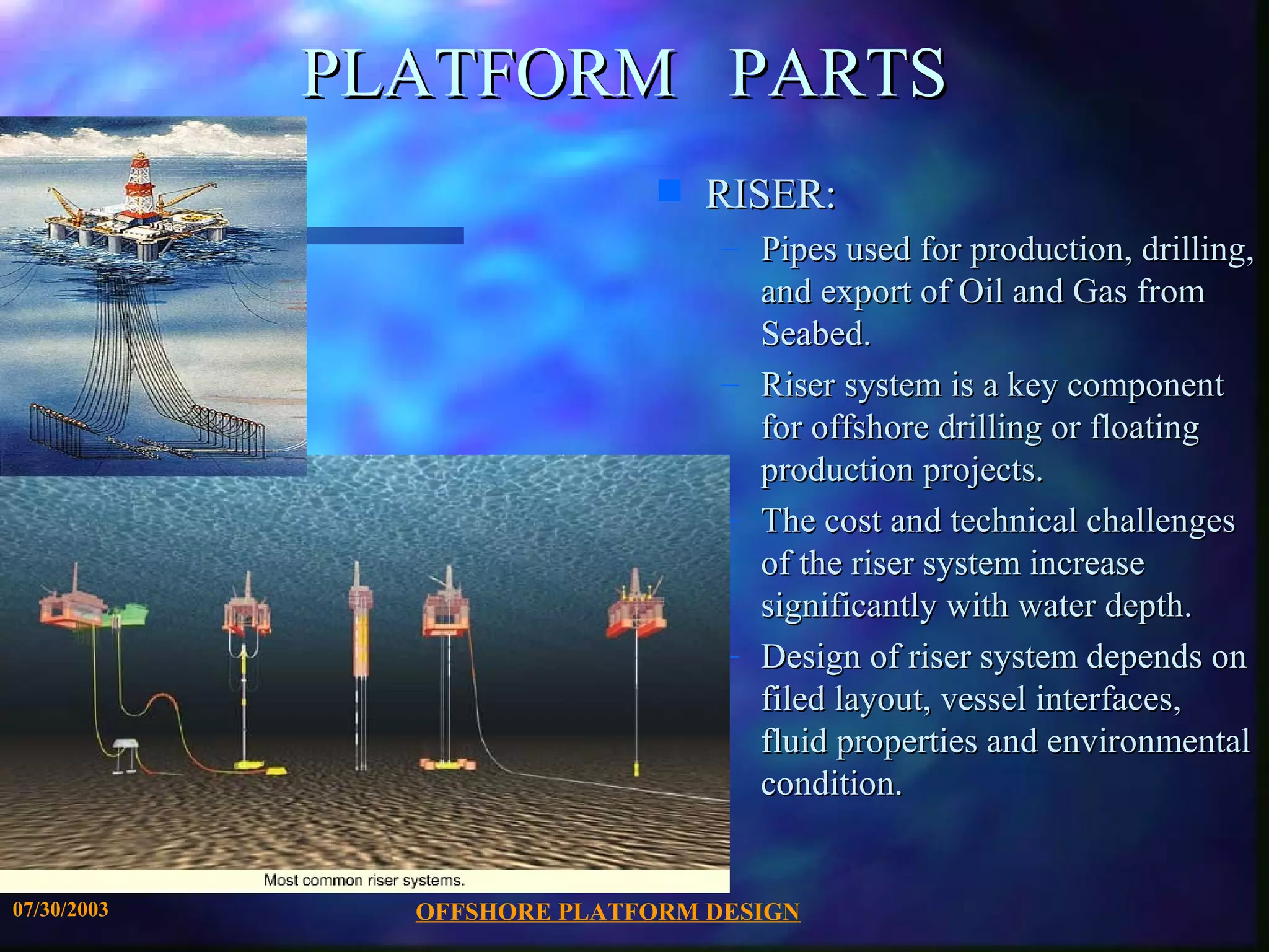 PLATFORM PARTS
                              s   RISER:
                                  – Pipes used for production, drilling,
                                    and export of Oil and Gas from
                                    Seabed.
                                  – Riser system is a key component
                                    for offshore drilling or floating
                                    production projects.
                                  – The cost and technical challenges
                                    of the riser system increase
                                    significantly with water depth.
                                  – Design of riser system depends on
                                    filed layout, vessel interfaces,
                                    fluid properties and environmental
                                    condition.


07/30/2003     OFFSHORE PLATFORM DESIGN
 