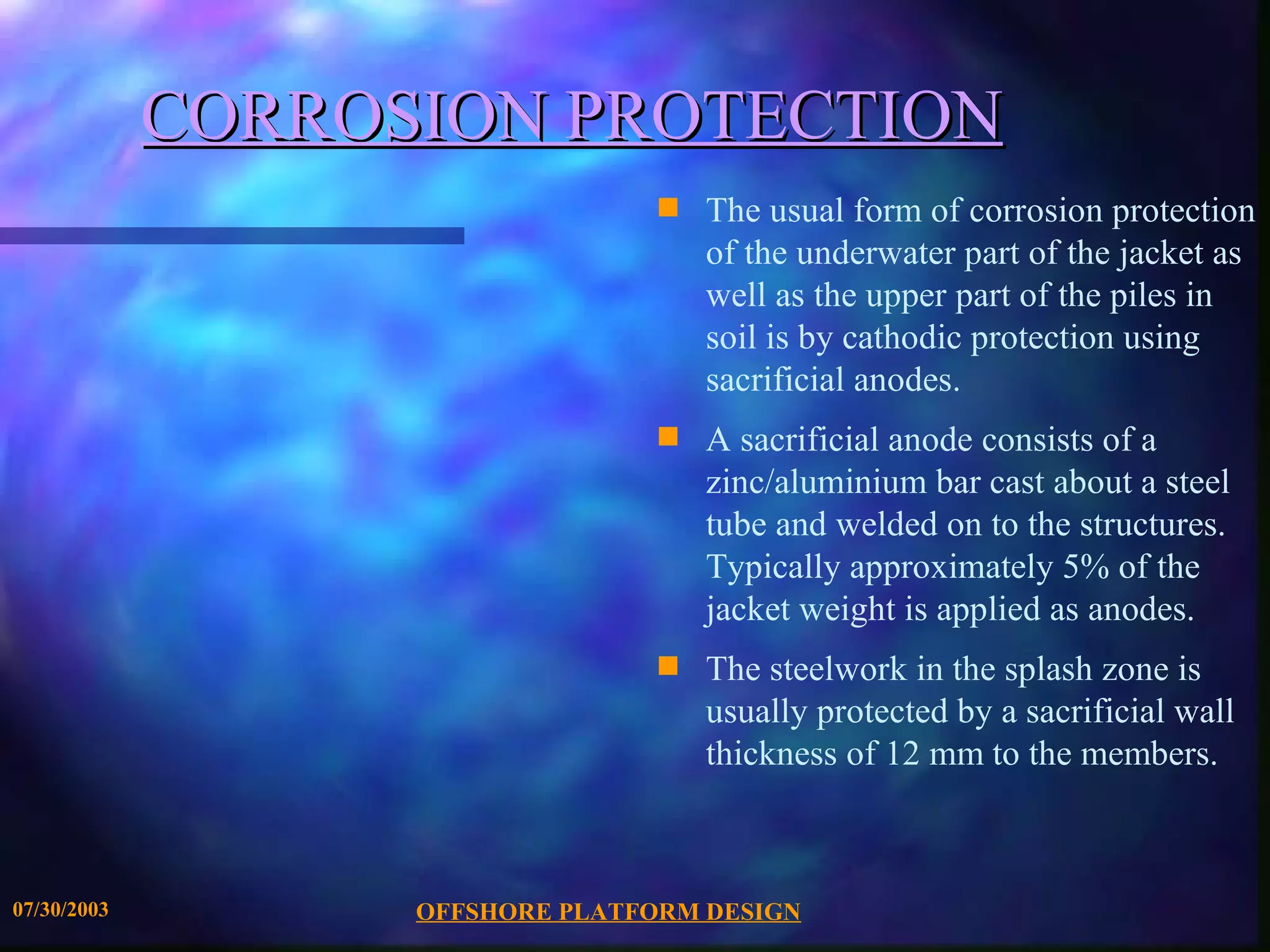 CORROSION PROTECTION
                                  s   The usual form of corrosion protection
                                      of the underwater part of the jacket as
                                      well as the upper part of the piles in
                                      soil is by cathodic protection using
                                      sacrificial anodes.
                                  s   A sacrificial anode consists of a
                                      zinc/aluminium bar cast about a steel
                                      tube and welded on to the structures.
                                      Typically approximately 5% of the
                                      jacket weight is applied as anodes.
                                  s   The steelwork in the splash zone is
                                      usually protected by a sacrificial wall
                                      thickness of 12 mm to the members.



07/30/2003         OFFSHORE PLATFORM DESIGN
 
