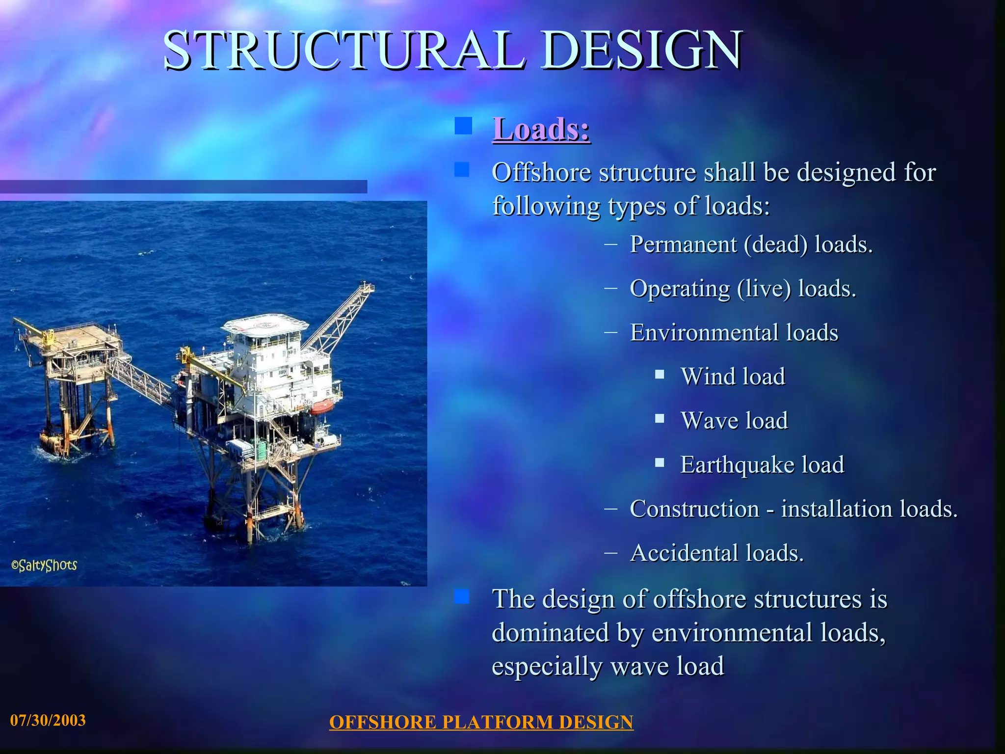 STRUCTURAL DESIGN
                          s   Loads:
                          s   Offshore structure shall be designed for
                              following types of loads:
                                        – Permanent (dead) loads.
                                        – Operating (live) loads.
                                        – Environmental loads
                                             s   Wind load
                                             s   Wave load
                                             s   Earthquake load
                                        – Construction - installation loads.
                                        – Accidental loads.
                          s   The design of offshore structures is
                              dominated by environmental loads,
                              especially wave load
07/30/2003       OFFSHORE PLATFORM DESIGN
 