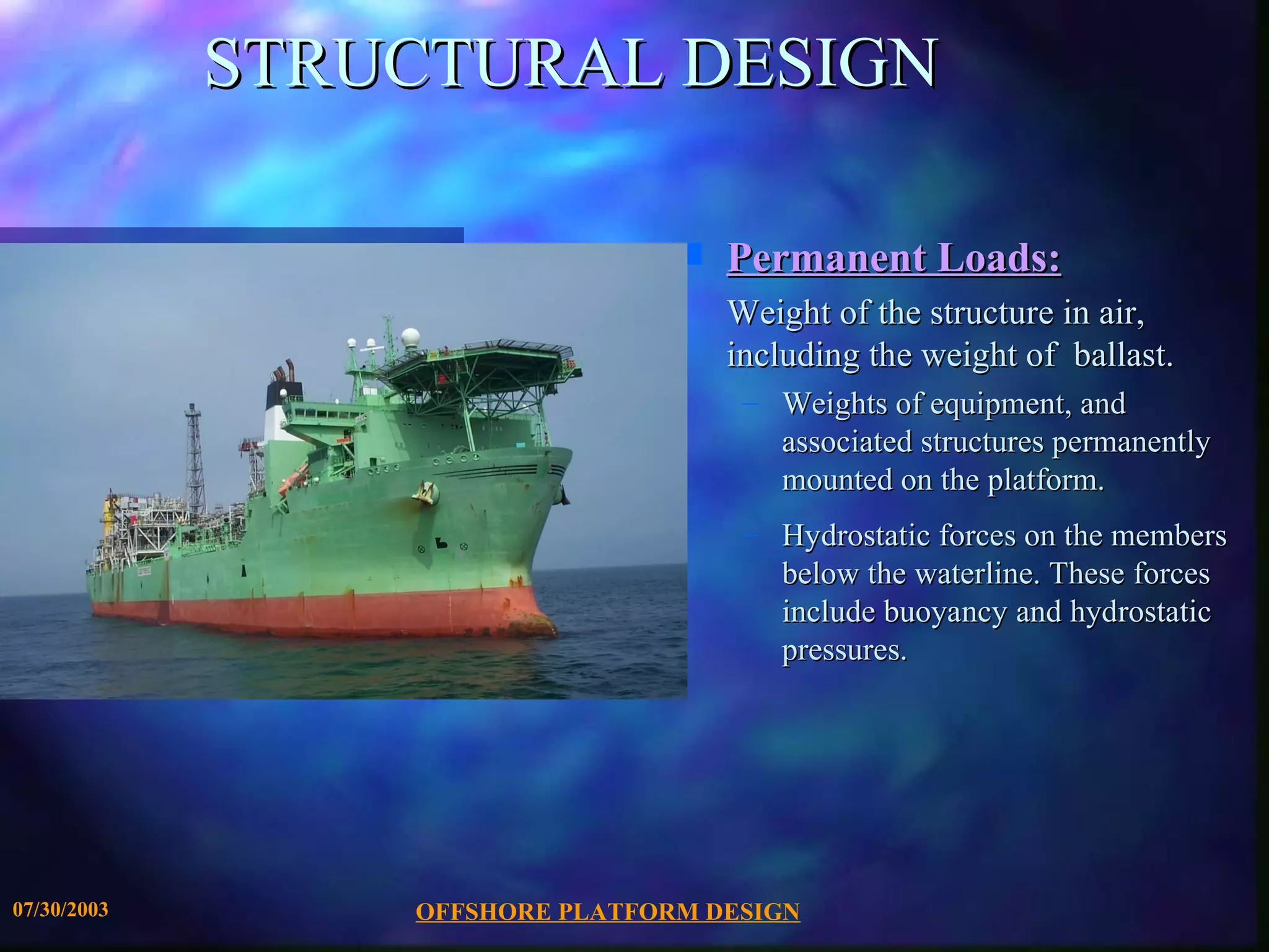STRUCTURAL DESIGN

                                 s   Permanent Loads:
                                     Weight of the structure in air,
                                     including the weight of ballast.
                                      – Weights of equipment, and
                                        associated structures permanently
                                        mounted on the platform.
                                      – Hydrostatic forces on the members
                                        below the waterline. These forces
                                        include buoyancy and hydrostatic
                                        pressures.




07/30/2003       OFFSHORE PLATFORM DESIGN
 