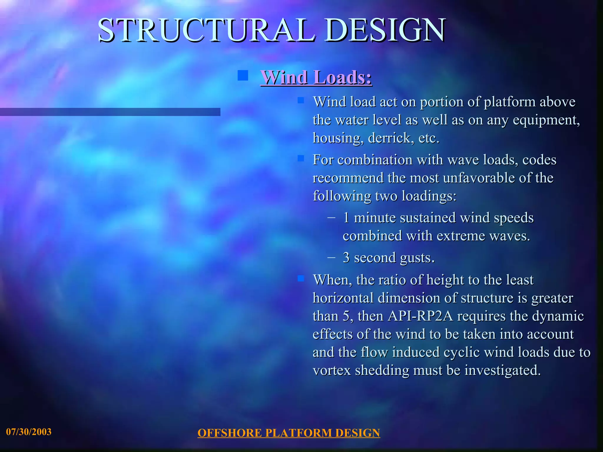 STRUCTURAL DESIGN
                      s   Wind Loads:
                              s   Wind load act on portion of platform above
                                  the water level as well as on any equipment,
                                  housing, derrick, etc.
                              s   For combination with wave loads, codes
                                  recommend the most unfavorable of the
                                  following two loadings:
                                     – 1 minute sustained wind speeds
                                       combined with extreme waves.
                                     – 3 second gusts.
                              s   When, the ratio of height to the least
                                  horizontal dimension of structure is greater
                                  than 5, then API-RP2A requires the dynamic
                                  effects of the wind to be taken into account
                                  and the flow induced cyclic wind loads due to
                                  vortex shedding must be investigated.


07/30/2003       OFFSHORE PLATFORM DESIGN
 