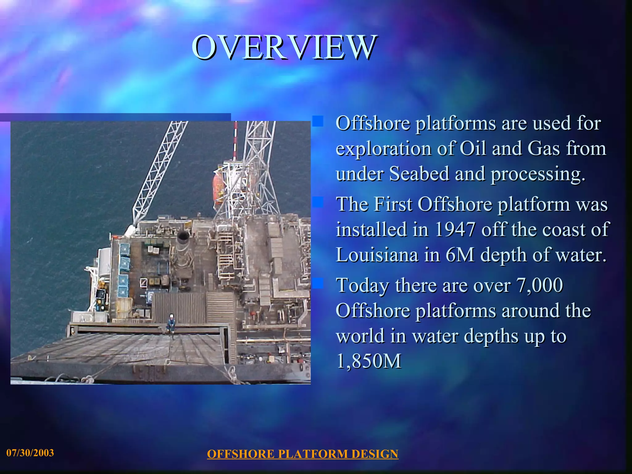 OVERVIEW
                          s   Offshore platforms are used for
                              exploration of Oil and Gas from
                              under Seabed and processing.
                          s   The First Offshore platform was
                              installed in 1947 off the coast of
                              Louisiana in 6M depth of water.
                          s   Today there are over 7,000
                              Offshore platforms around the
                              world in water depths up to
                              1,850M



07/30/2003   OFFSHORE PLATFORM DESIGN
 