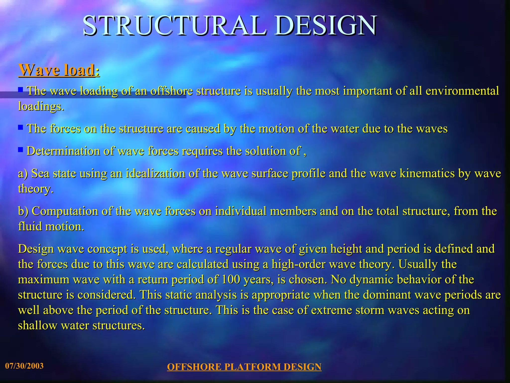 STRUCTURAL DESIGN
   Wave load:
   s The wave loading of an offshore structure is usually the most important of all environmental
   loadings.
   s   The forces on the structure are caused by the motion of the water due to the waves
   s   Determination of wave forces requires the solution of ,
   a) Sea state using an idealization of the wave surface profile and the wave kinematics by wave
   theory.
   b) Computation of the wave forces on individual members and on the total structure, from the
   fluid motion.
   Design wave concept is used, where a regular wave of given height and period is defined and
   the forces due to this wave are calculated using a high-order wave theory. Usually the
   maximum wave with a return period of 100 years, is chosen. No dynamic behavior of the
   structure is considered. This static analysis is appropriate when the dominant wave periods are
   well above the period of the structure. This is the case of extreme storm waves acting on
   shallow water structures.


07/30/2003                        OFFSHORE PLATFORM DESIGN
 