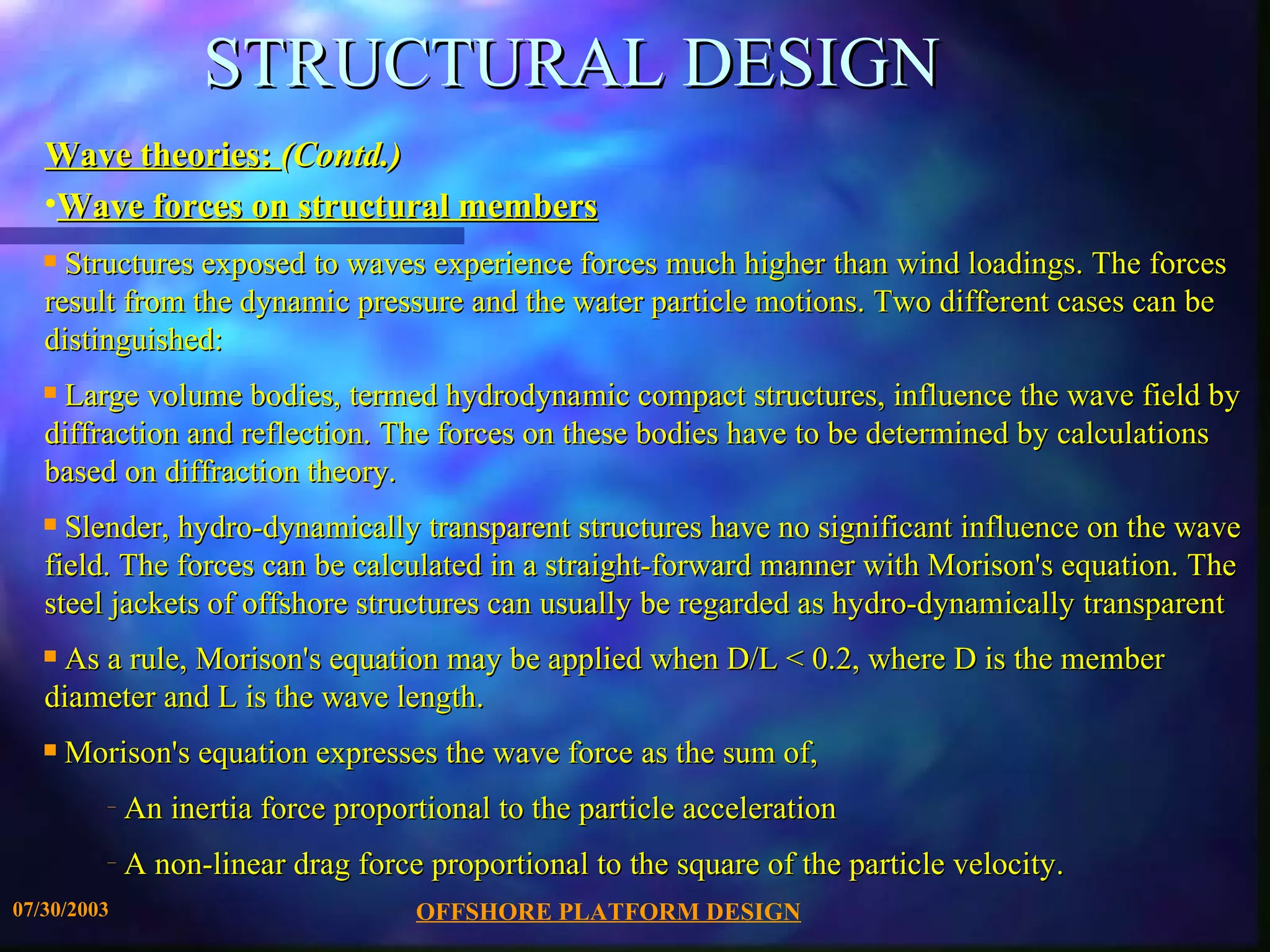 STRUCTURAL DESIGN
   Wave theories: (Contd.)
   •Wave forces on structural members
   s Structures exposed to waves experience forces much higher than wind loadings. The forces
   result from the dynamic pressure and the water particle motions. Two different cases can be
   distinguished:
   sLarge volume bodies, termed hydrodynamic compact structures, influence the wave field by
   diffraction and reflection. The forces on these bodies have to be determined by calculations
   based on diffraction theory.
   s Slender, hydro-dynamically transparent structures have no significant influence on the wave
   field. The forces can be calculated in a straight-forward manner with Morison's equation. The
   steel jackets of offshore structures can usually be regarded as hydro-dynamically transparent
   sAs a rule, Morison's equation may be applied when D/L < 0.2, where D is the member
   diameter and L is the wave length.
   s   Morison's equation expresses the wave force as the sum of,
          –   An inertia force proportional to the particle acceleration
          –   A non-linear drag force proportional to the square of the particle velocity.
07/30/2003                           OFFSHORE PLATFORM DESIGN
 