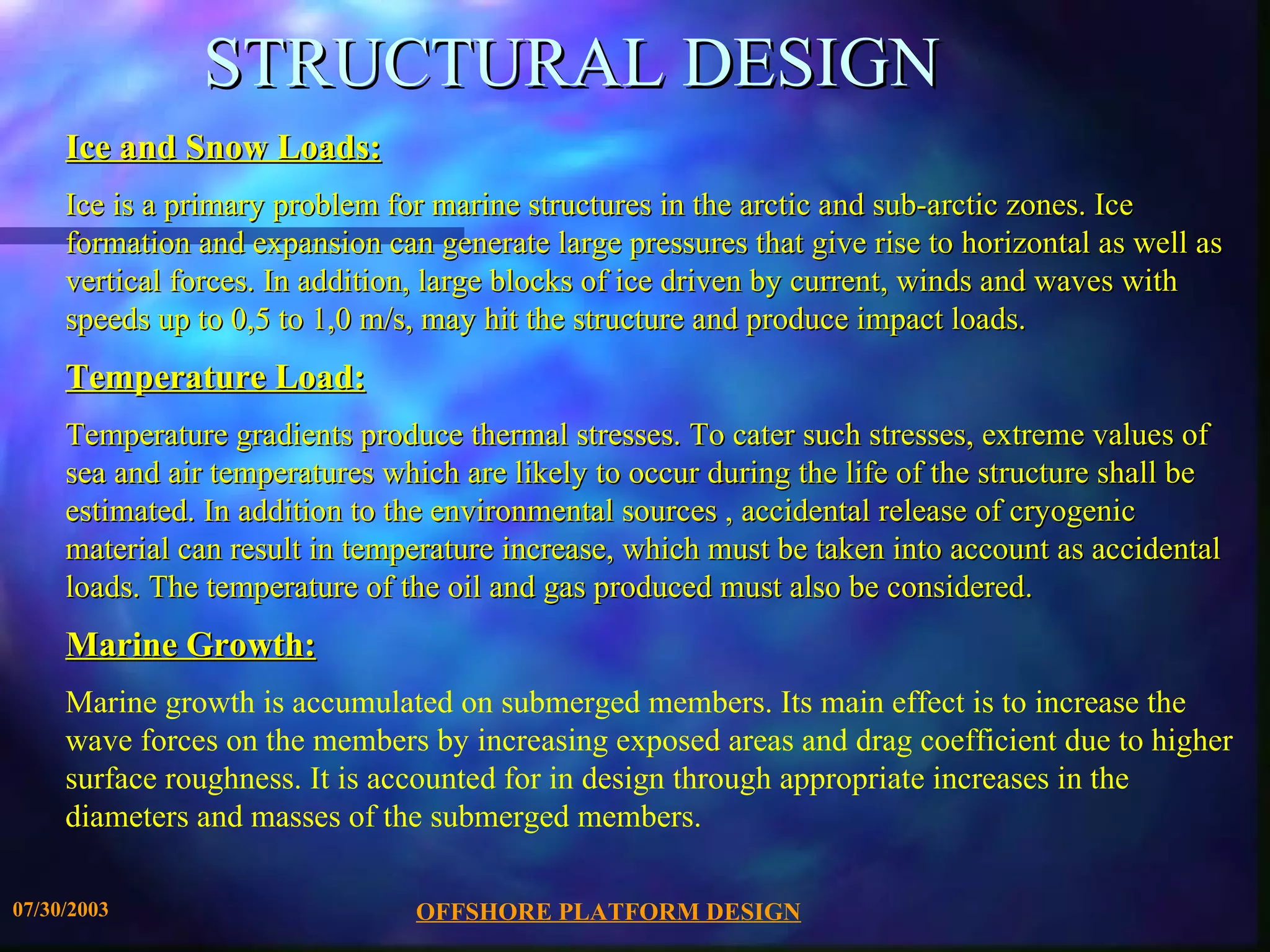 STRUCTURAL DESIGN
     Ice and Snow Loads:
     Ice is a primary problem for marine structures in the arctic and sub-arctic zones. Ice
     formation and expansion can generate large pressures that give rise to horizontal as well as
     vertical forces. In addition, large blocks of ice driven by current, winds and waves with
     speeds up to 0,5 to 1,0 m/s, may hit the structure and produce impact loads.
     Temperature Load:
     Temperature gradients produce thermal stresses. To cater such stresses, extreme values of
     sea and air temperatures which are likely to occur during the life of the structure shall be
     estimated. In addition to the environmental sources , accidental release of cryogenic
     material can result in temperature increase, which must be taken into account as accidental
     loads. The temperature of the oil and gas produced must also be considered.
     Marine Growth:
     Marine growth is accumulated on submerged members. Its main effect is to increase the
     wave forces on the members by increasing exposed areas and drag coefficient due to higher
     surface roughness. It is accounted for in design through appropriate increases in the
     diameters and masses of the submerged members.

07/30/2003                      OFFSHORE PLATFORM DESIGN
 