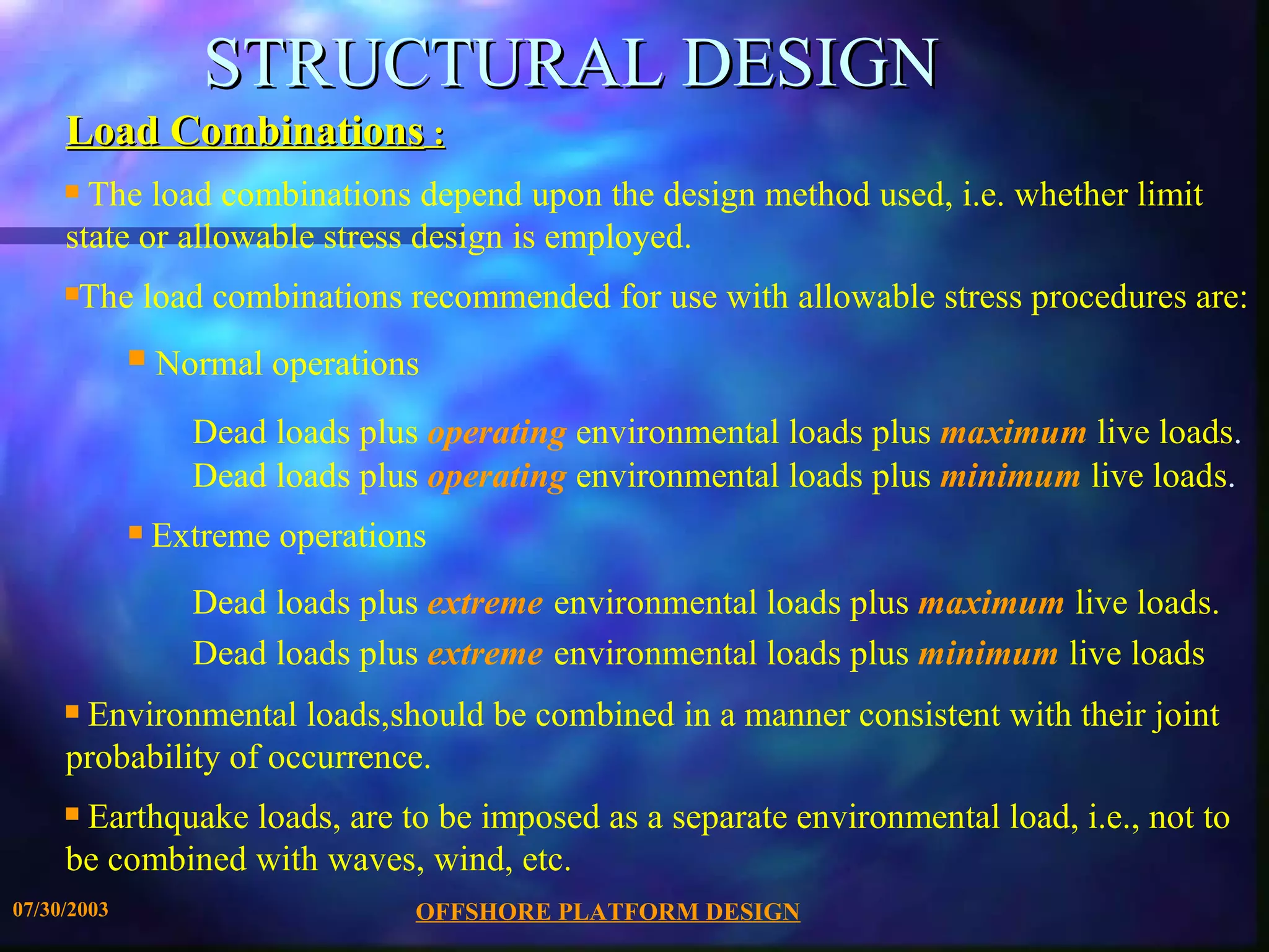 STRUCTURAL DESIGN
     Load Combinations :
     s The load combinations depend upon the design method used, i.e. whether limit
     state or allowable stress design is employed.
     sThe load combinations recommended for use with allowable stress procedures are:
             s   Normal operations
                   Dead loads plus operating environmental loads plus maximum live loads.
                   Dead loads plus operating environmental loads plus minimum live loads.
             s   Extreme operations
                   Dead loads plus extreme environmental loads plus maximum live loads.
                   Dead loads plus extreme environmental loads plus minimum live loads
     sEnvironmental loads,should be combined in a manner consistent with their joint
     probability of occurrence.
     sEarthquake loads, are to be imposed as a separate environmental load, i.e., not to
     be combined with waves, wind, etc.
07/30/2003                        OFFSHORE PLATFORM DESIGN
 
