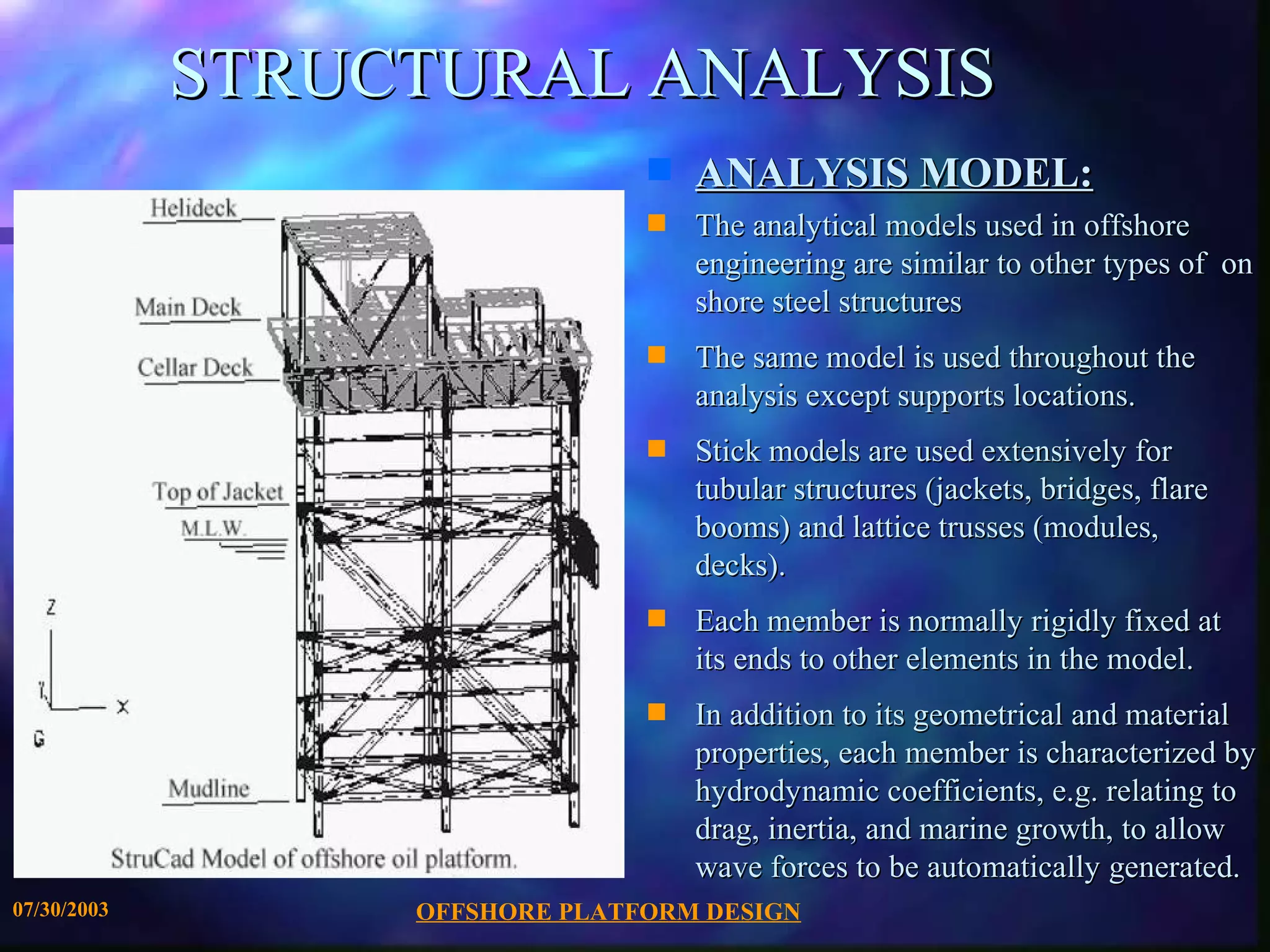 STRUCTURAL ANALYSIS
                                s   ANALYSIS MODEL:
                                s   The analytical models used in offshore
                                    engineering are similar to other types of on
                                    shore steel structures
                                s   The same model is used throughout the
                                    analysis except supports locations.
                                s   Stick models are used extensively for
                                    tubular structures (jackets, bridges, flare
                                    booms) and lattice trusses (modules,
                                    decks).
                                s   Each member is normally rigidly fixed at
                                    its ends to other elements in the model.
                                s   In addition to its geometrical and material
                                    properties, each member is characterized by
                                    hydrodynamic coefficients, e.g. relating to
                                    drag, inertia, and marine growth, to allow
                                    wave forces to be automatically generated.
07/30/2003        OFFSHORE PLATFORM DESIGN
 
