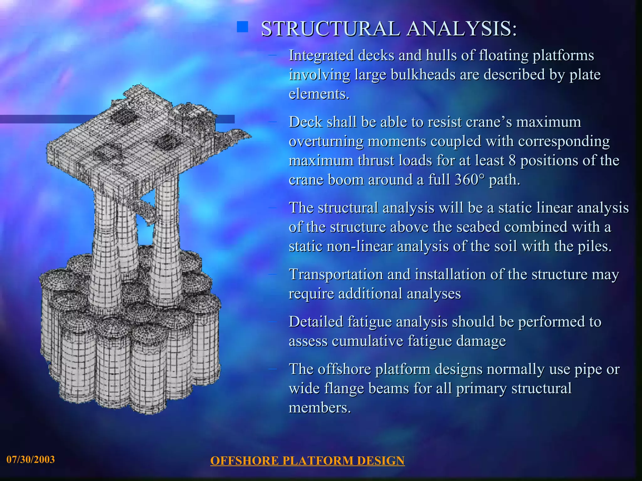 s   STRUCTURAL ANALYSIS:
                    – Integrated decks and hulls of floating platforms
                      involving large bulkheads are described by plate
                      elements.
                    – Deck shall be able to resist crane’s maximum
                      overturning moments coupled with corresponding
                      maximum thrust loads for at least 8 positions of the
                      crane boom around a full 360° path.
                    – The structural analysis will be a static linear analysis
                      of the structure above the seabed combined with a
                      static non-linear analysis of the soil with the piles.
                    – Transportation and installation of the structure may
                      require additional analyses
                    – Detailed fatigue analysis should be performed to
                      assess cumulative fatigue damage
                    – The offshore platform designs normally use pipe or
                      wide flange beams for all primary structural
                      members.


07/30/2003   OFFSHORE PLATFORM DESIGN
 