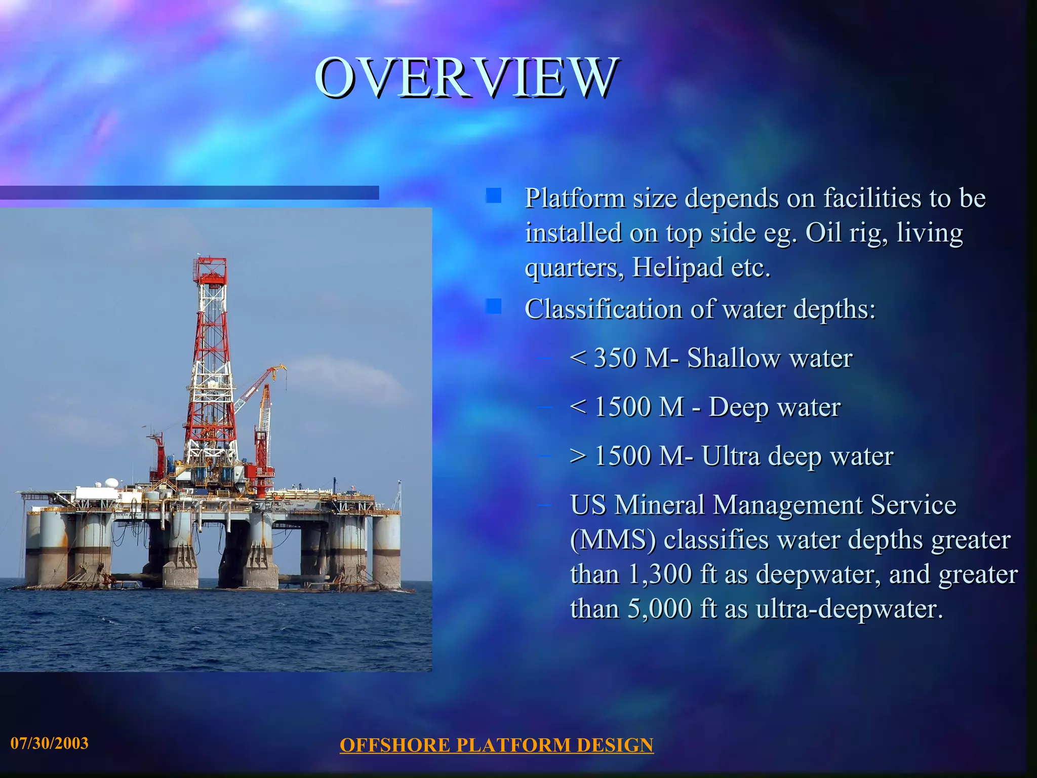 OVERVIEW
                        s   Platform size depends on facilities to be
                            installed on top side eg. Oil rig, living
                            quarters, Helipad etc.
                        s   Classification of water depths:
                             – < 350 M- Shallow water
                             – < 1500 M - Deep water
                             – > 1500 M- Ultra deep water
                             – US Mineral Management Service
                               (MMS) classifies water depths greater
                               than 1,300 ft as deepwater, and greater
                               than 5,000 ft as ultra-deepwater.



07/30/2003   OFFSHORE PLATFORM DESIGN
 