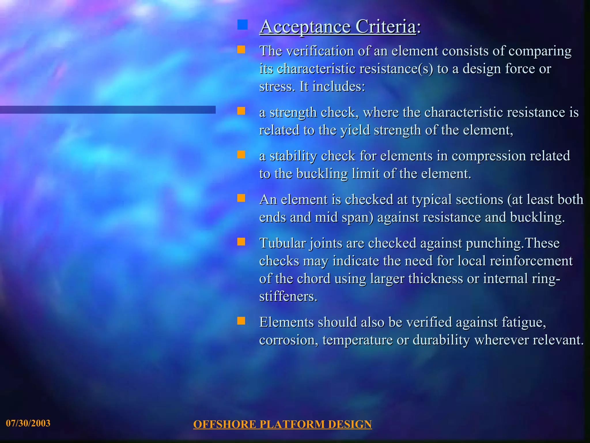 s   Acceptance Criteria:
                  s   The verification of an element consists of comparing
                      its characteristic resistance(s) to a design force or
                      stress. It includes:
                  s   a strength check, where the characteristic resistance is
                      related to the yield strength of the element,
                  s   a stability check for elements in compression related
                      to the buckling limit of the element.
                  s   An element is checked at typical sections (at least both
                      ends and mid span) against resistance and buckling.
                  s   Tubular joints are checked against punching.These
                      checks may indicate the need for local reinforcement
                      of the chord using larger thickness or internal ring-
                      stiffeners.
                  s   Elements should also be verified against fatigue,
                      corrosion, temperature or durability wherever relevant.




07/30/2003   OFFSHORE PLATFORM DESIGN
 
