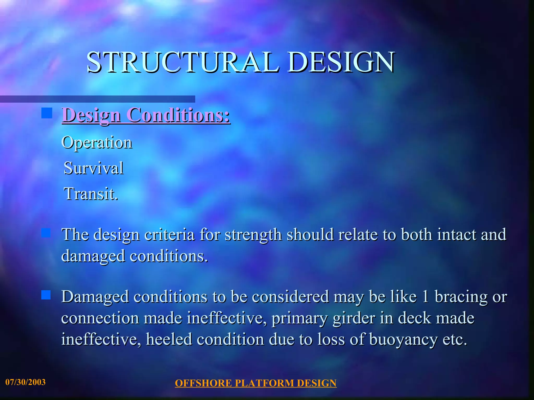 STRUCTURAL DESIGN
        s    Design Conditions:
             Operation
             Survival
             Transit.

        s    The design criteria for strength should relate to both intact and
             damaged conditions.

        s    Damaged conditions to be considered may be like 1 bracing or
             connection made ineffective, primary girder in deck made
             ineffective, heeled condition due to loss of buoyancy etc.

07/30/2003                   OFFSHORE PLATFORM DESIGN
 
