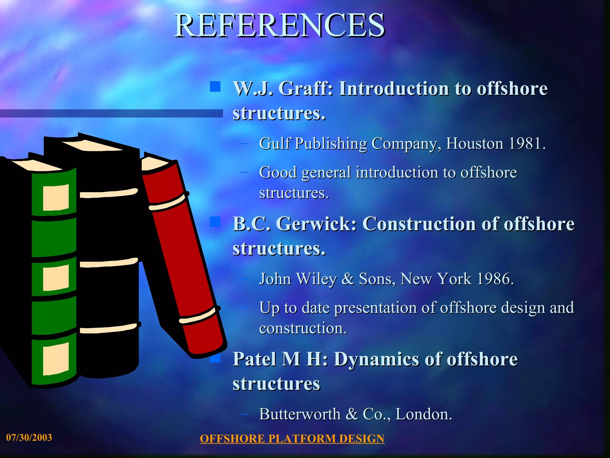 REFERENCES
               s   W.J. Graff: Introduction to offshore
                   structures.
                   – Gulf Publishing Company, Houston 1981.
                   – Good general introduction to offshore
                     structures.
               s   B.C. Gerwick: Construction of offshore
                   structures.
                   – John Wiley & Sons, New York 1986.
                   – Up to date presentation of offshore design and
                     construction.
               s   Patel M H: Dynamics of offshore
                   structures
                   – Butterworth & Co., London.
07/30/2003    OFFSHORE PLATFORM DESIGN
 
