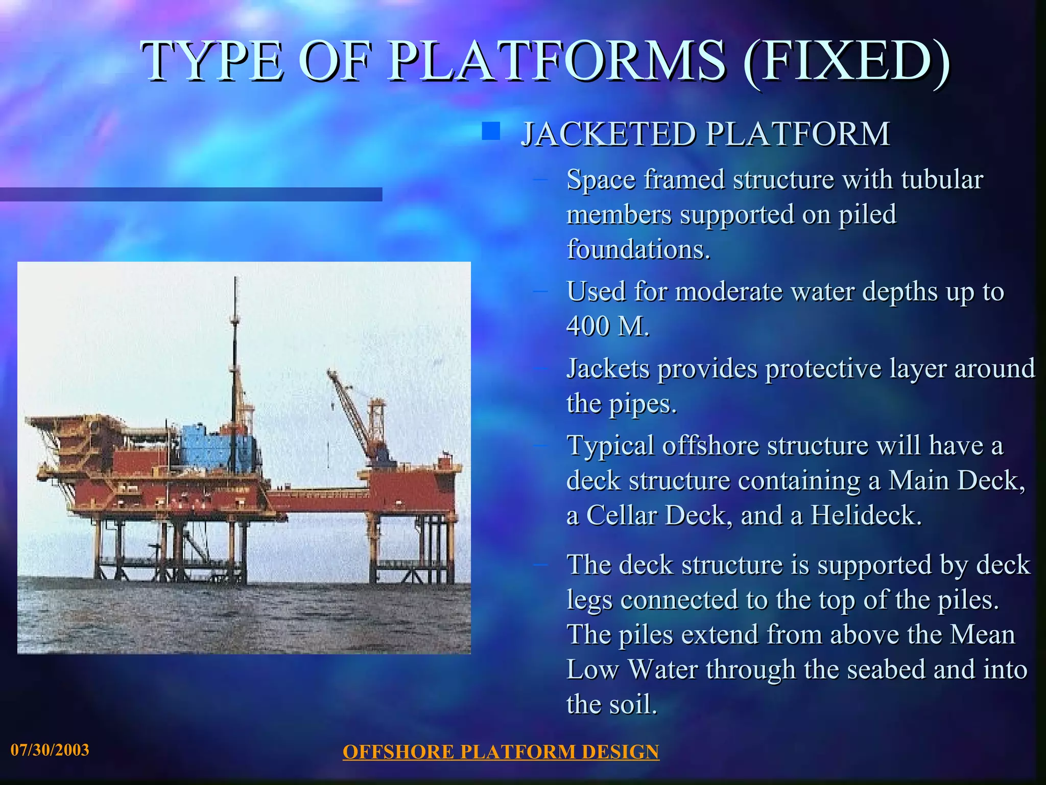 TYPE OF PLATFORMS (FIXED)
                             s   JACKETED PLATFORM
                                 – Space framed structure with tubular
                                   members supported on piled
                                   foundations.
                                 – Used for moderate water depths up to
                                   400 M.
                                 – Jackets provides protective layer around
                                   the pipes.
                                 – Typical offshore structure will have a
                                   deck structure containing a Main Deck,
                                   a Cellar Deck, and a Helideck.
                                 – The deck structure is supported by deck
                                   legs connected to the top of the piles.
                                   The piles extend from above the Mean
                                   Low Water through the seabed and into
                                   the soil.
07/30/2003         OFFSHORE PLATFORM DESIGN
 