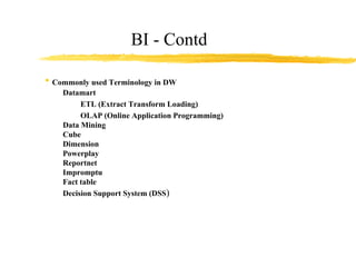 BI - Contd Commonly used Terminology in DW Datamart ETL (Extract Transform Loading) OLAP (Online Application Programming) Data Mining Cube Dimension Powerplay Reportnet Impromptu Fact table Decision Support System (DSS ) 