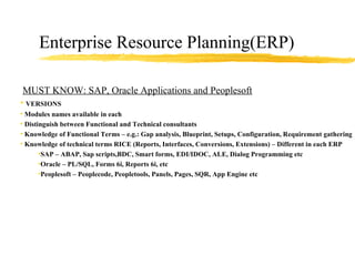 Enterprise Resource Planning(ERP) MUST KNOW: SAP, Oracle Applications and Peoplesoft VERSIONS  Modules names available in each Distinguish between Functional and Technical consultants Knowledge of Functional Terms – e.g.: Gap analysis, Blueprint, Setups, Configuration, Requirement gathering  etc Knowledge of technical terms RICE (Reports, Interfaces, Conversions, Extensions) – Different in each ERP SAP – ABAP, Sap scripts,BDC, Smart forms, EDI/IDOC, ALE, Dialog Programming etc Oracle – PL/SQL, Forms 6i, Reports 6i, etc Peoplesoft – Peoplecode, Peopletools, Panels, Pages, SQR, App Engine etc 