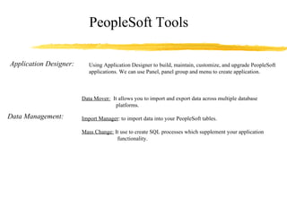 PeopleSoft Tools Application Designer: Using Application Designer to build, maintain, customize, and upgrade PeopleSoft applications. We can use Panel, panel group and menu to create application. Data Management: Data Mover :   It allows you to import and export data across multiple database    platforms. Import Manager : to import data into your PeopleSoft tables. Mass Change:  It use to create SQL processes which supplement your application    functionality. 