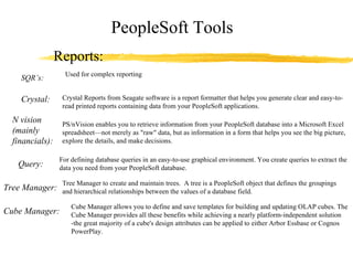 PeopleSoft Tools Reports: SQR’s: Crystal: Crystal Reports from Seagate software is a report formatter that helps you generate clear and easy-to-read printed reports containing data from your PeopleSoft applications. N vision (mainly financials): PS/nVision enables you to retrieve information from your PeopleSoft database into a Microsoft Excel spreadsheet—not merely as "raw" data, but as information in a form that helps you see the big picture, explore the details, and make decisions. Query: For defining database queries in an easy-to-use graphical environment. You create queries to extract the data you need from your PeopleSoft database. Tree Manager: Tree Manager to create and maintain trees.  A tree is a PeopleSoft object that defines the groupings and hierarchical relationships between the values of a database field. Cube Manager: Cube Manager allows you to define and save templates for building and updating OLAP cubes. The Cube Manager provides all these benefits while achieving a nearly platform-independent solution -the great majority of a cube's design attributes can be applied to either Arbor Essbase or Cognos PowerPlay. Used for complex reporting 