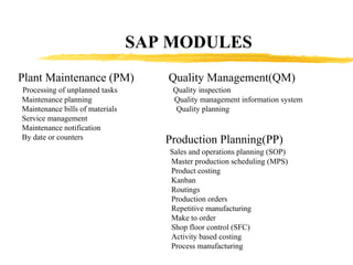 SAP MODULES Plant Maintenance (PM) Processing of unplanned tasks Maintenance planning Maintenance bills of materials Service management Maintenance notification By date or counters Quality Management(QM) Quality inspection Quality management information system Quality planning Production Planning(PP) Sales and operations planning (SOP) Master production scheduling (MPS) Product costing Kanban Routings Production orders Repetitive manufacturing Make to order Shop floor control (SFC) Activity based costing Process manufacturing 